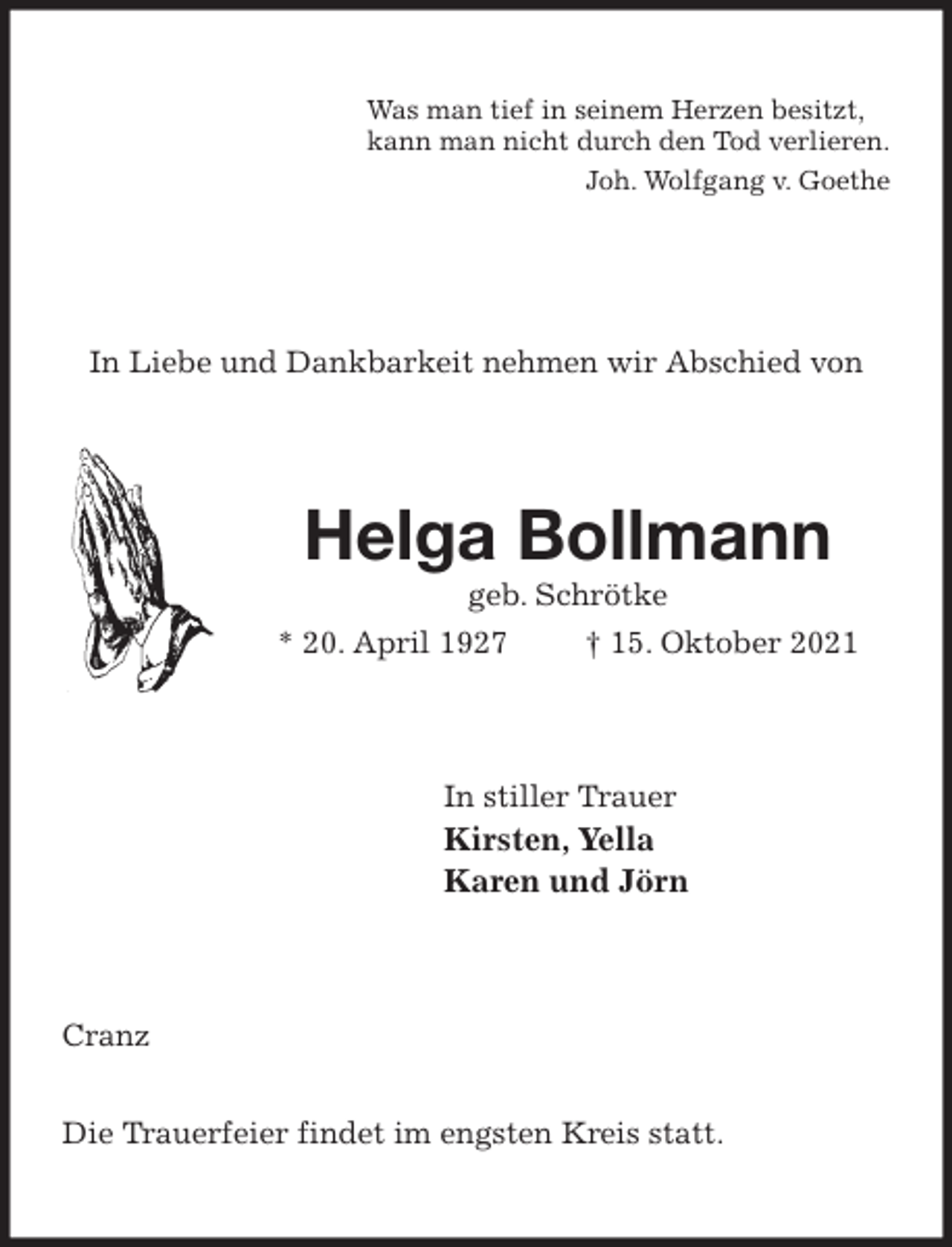 <p>Was man tief in seinem Herzen besitzt,<br />kann man nicht durch den Tod verlieren.<br />Joh. Wolfgang v. Goethe</p>
<p>In Liebe und Dankbarkeit nehmen wir Abschied von<br />Helga Bollmann<br />geb. Schrötke<br />* 20. April 1927 † 15. Oktober 2021<br />In stiller Trauer<br />Kirsten, Yella<br />Karen und Jörn<br />Cranz</p>
<p>Die Trauerfeier findet im engsten Kreis statt.</p>