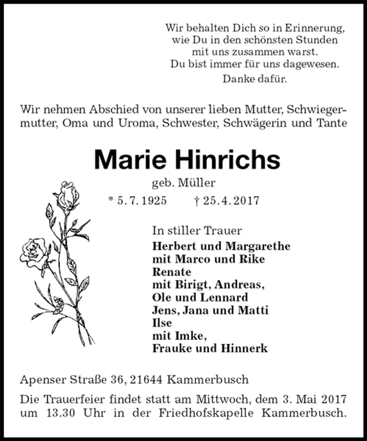 <p>Wir behalten Dich so in Erinnerung,<br />wie Du in den schönsten Stunden<br />mit uns zusammen warst.<br />Du bist immer für uns dagewesen.<br />Danke dafür.<br />Wir nehmen Abschied von unserer lieben Mutter, Schwieger-<br />mutter, Oma und Uroma, Schwester, Schwägerin und Tante<br />Marie Hinrichs<br />geb. Müller<br />* 5. 7. 1925 † 25. 4. 2017<br />In stiller Trauer<br />Herbert und Margarethe<br />mit Marco und Rike<br />Renate<br />mit Birigt, Andreas,<br />Ole und Lennard<br />Jens, Jana und Matti<br />Ilse<br />mit Imke,<br />Frauke und Hinnerk<br />Apenser Straße 36, 21644 Kammerbusch<br />Die Trauerfeier findet statt am Mittwoch, dem 3. Mai 2017 um 13.30 Uhr in der Friedhofskapelle Kammerbusch.</p>
