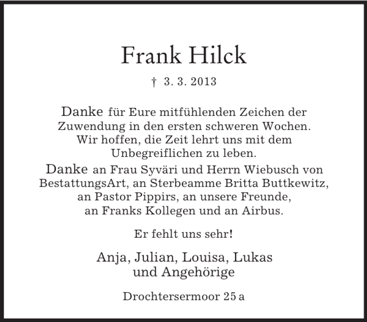 <p>Frank Hilck<br />† 3. 3. 2013</p><p>Danke für Eure mitfühlenden Zeichen der<br />Zuwendung in den ersten schweren Wochen.<br />Wir hoffen, die Zeit lehrt uns mit dem<br />Unbegreiflichen zu leben.<br />Danke an Frau Syväri und Herrn Wiebusch von<br />BestattungsArt, an Sterbeamme Britta Buttkewitz,<br />an Pastor Pippirs, an unsere Freunde,<br />an Franks Kollegen und an Airbus.<br />Er fehlt uns sehr!</p><p>Anja, Julian, Louisa, Lukas<br />und Angehörige<br />Drochtersermoor 25 a</p>