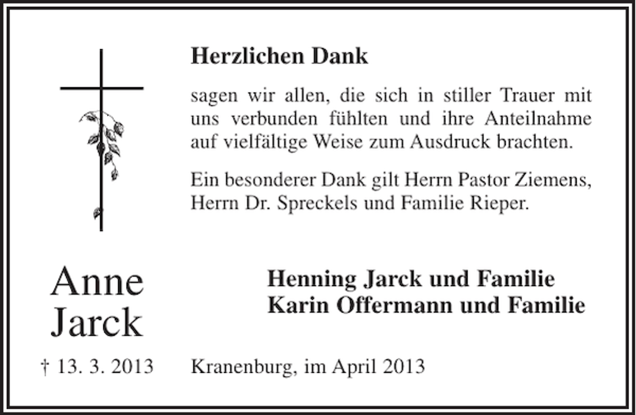 <p>Herzlichen Dank<br />sagen wir allen, die sich in stiller Trauer mit<br />uns verbunden fühlten und ihre Anteilnahme<br />auf vielfältige Weise zum Ausdruck brachten.<br />Ein besonderer Dank gilt Herrn Pastor Ziemens,<br />Herrn Dr. Spreckels und Familie Rieper.</p><p>Anne<br />Jarck<br />† 13. 3. 2013</p><p>Henning Jarck und Familie<br />Karin Offermann und Familie<br />Kranenburg, im April 2013</p>