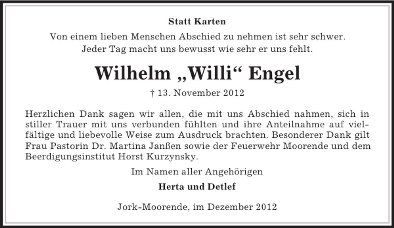 <p>Statt Karten<br />Von einem lieben Menschen Abschied zu nehmen ist sehr schwer.<br />Jeder Tag macht uns bewusst wie sehr er uns fehlt.</p><p>Wilhelm „Willi“ Engel<br />† 13. November 2012<br />Herzlichen Dank sagen wir allen, die mit uns Abschied nahmen, sich in<br />stiller Trauer mit uns verbunden fühlten und ihre Anteilnahme auf vielfältige und liebevolle Weise zum Ausdruck brachten. Besonderer Dank gilt<br />Frau Pastorin Dr. Martina Janßen sowie der Feuerwehr Moorende und dem<br />Beerdigungsinstitut Horst Kurzynsky.<br />Im Namen aller Angehörigen<br />Herta und Detlef<br />Jork-Moorende, im Dezember 2012</p>