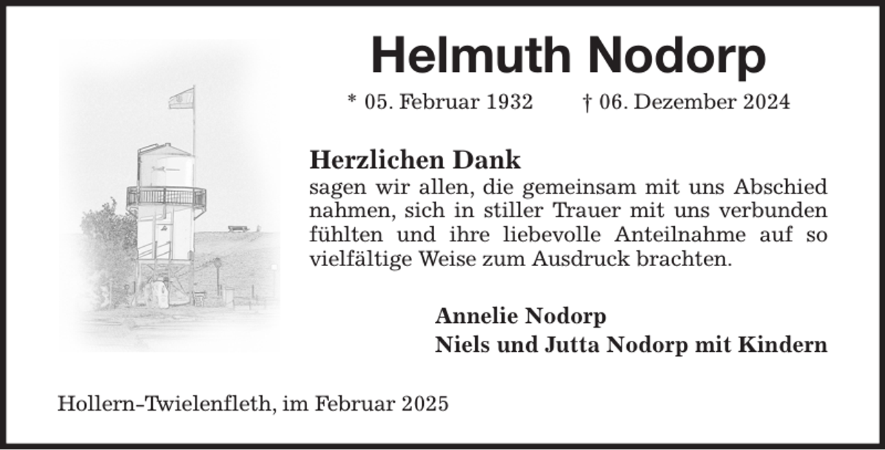 <p>Helmuth Nodorp<br />* 05. Februar 1932 † 06. Dezember 2024<br />Herzlichen Dank<br />sagen wir allen, die gemeinsam mit uns Abschied nahmen, sich in stiller Trauer mit uns verbunden fühlten und ihre liebevolle Anteilnahme auf so vielfältige Weise zum Ausdruck brachten.<br />Annelie Nodorp<br />Niels und Jutta Nodorp mit Kindern<br />Hollern-Twielenfleth, im Februar 2025</p>