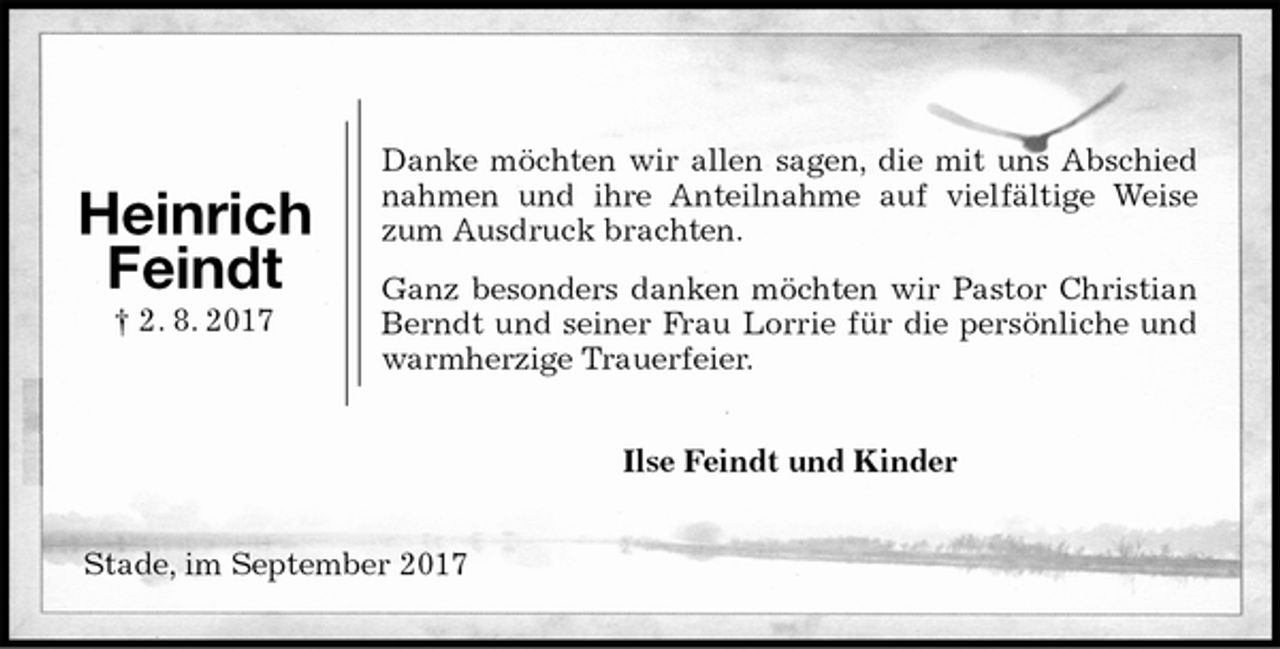 <p>Danke möchten wir allen sagen, die mit uns Abschied nahmen und ihre Anteilnahme auf vielfältige Weise zum Ausdruck brachten.<br />Ganz besonders danken möchten wir Pastor Christian Berndt und seiner Frau Lorrie für die persönliche und warmherzige Trauerfeier.<br />Ilse Feindt und Kinder<br />Stade, im September 2017<br />Heinrich<br />Feindt<br />† 2. 8. 2017</p>