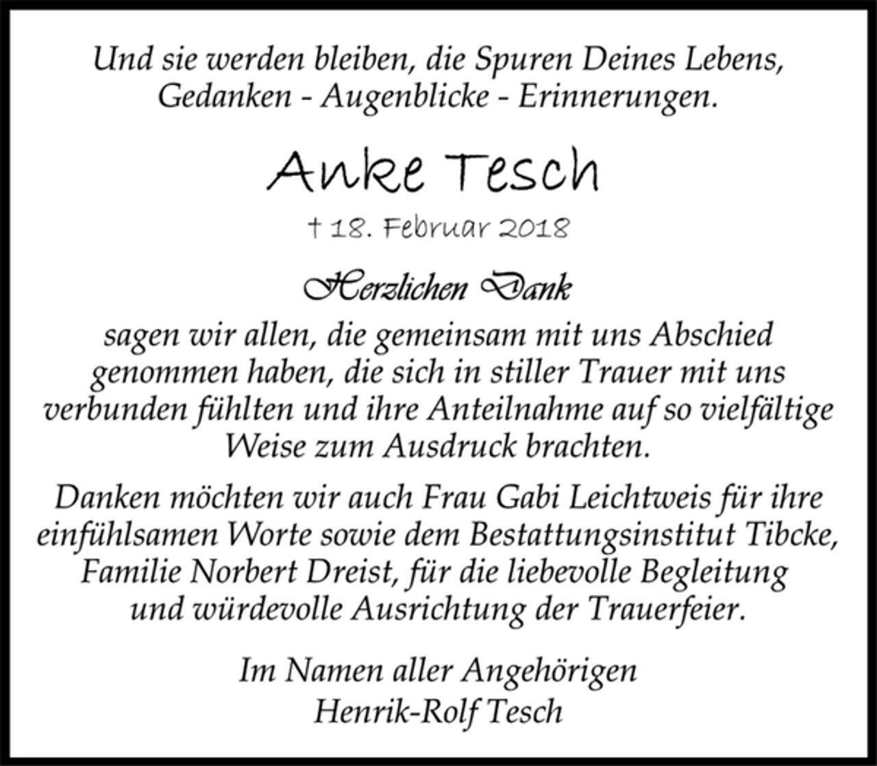 <p>Und sie werden bleiben, die Spuren Deines Lebens,<br />Gedanken - Augenblicke - Erinnerungen.<br />Anke Tesch<br />† 18. Februar 2018<br />Herzlichen Dank<br />sagen wir allen, die gemeinsam mit uns Abschied<br />genommen haben, die sich in stiller Trauer mit uns<br />verbunden fühlten und ihre Anteilnahme auf so vielfältige<br />Weise zum Ausdruck brachten.<br />Danken möchten wir auch Frau Gabi Leichtweis für ihre<br />einfühlsamen Worte sowie dem Bestattungsinstitut Tibcke,<br />Familie Norbert Dreist, für die liebevolle Begleitung<br />und würdevolle Ausrichtung der Trauerfeier.<br />Im Namen aller Angehörigen<br />Henrik-Rolf Tesch</p>