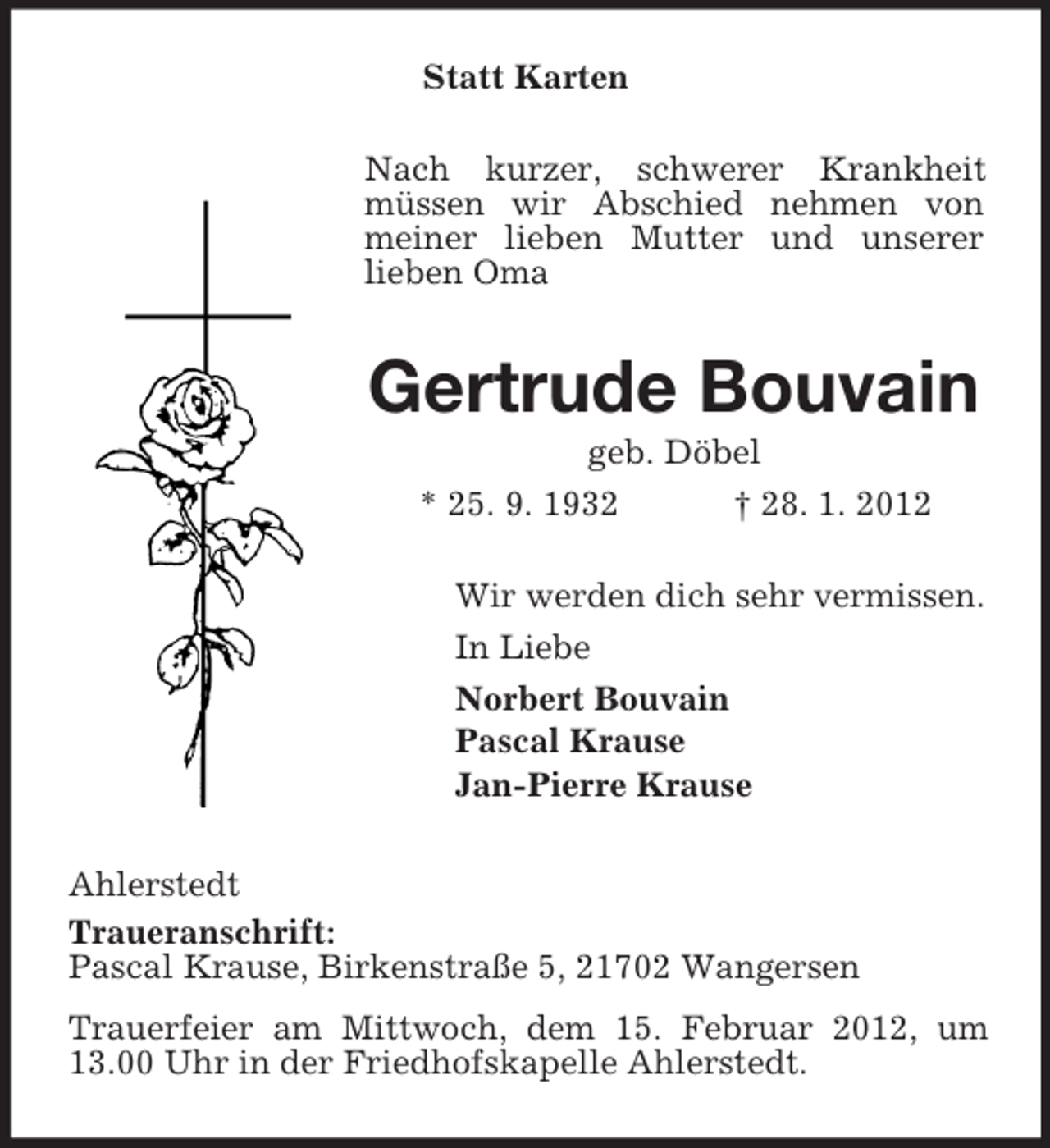 <p>Statt Karten<br />Nach kurzer, schwerer Krankheit<br />müssen wir Abschied nehmen von<br />meiner lieben Mutter und unserer<br />lieben Oma</p><p>Gertrude Bouvain<br />geb. Döbel<br />* 25. 9. 1932<br />† 28. 1. 2012<br />Wir werden dich sehr vermissen.<br />In Liebe<br />Norbert Bouvain<br />Pascal Krause<br />Jan-Pierre Krause<br />Ahlerstedt<br />Traueranschrift:<br />Pascal Krause, Birkenstraße 5, 21702 Wangersen<br />Trauerfeier am Mittwoch, dem 15. Februar 2012, um<br />13.00 Uhr in der Friedhofskapelle Ahlerstedt.</p>