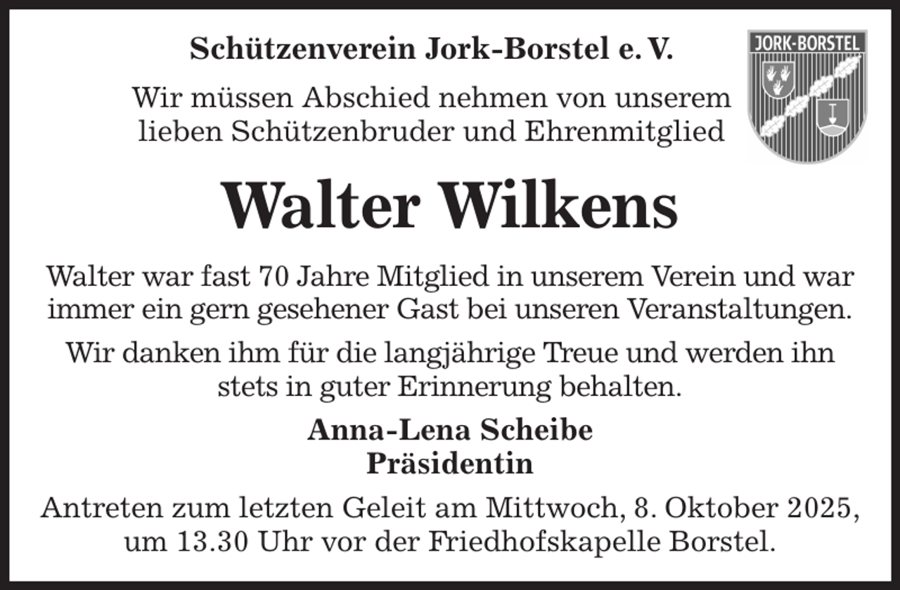 <p>Schützenverein Jork-Borstel e. V.<br />Wir müssen Abschied nehmen von unserem<br />lieben Schützenbruder und Ehrenmitglied<br />Walter Wilkens<br />Walter war fast 70 Jahre Mitglied in unserem Verein und war immer ein gern gesehener Gast bei unseren Veranstaltungen.<br />Wir danken ihm für die langjährige Treue und werden ihn stets in guter Erinnerung behalten.<br />Anna-Lena Scheibe<br />Präsidentin<br />Antreten zum letzten Geleit am Mittwoch, 8. Oktober 2025,<br />um 13.30 Uhr vor der Friedhofskapelle Borstel.</p>