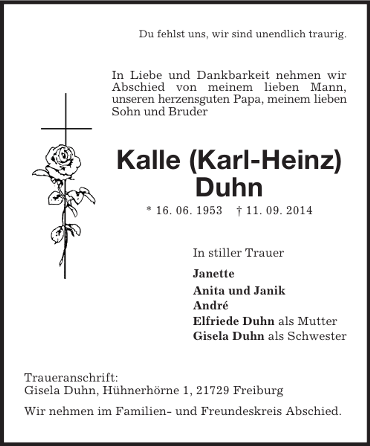 <p>Du fehlst uns, wir sind unendlich traurig.<br />In Liebe und Dankbarkeit nehmen wir Abschied von meinem lieben Mann,<br />unseren herzensguten Papa, meinem lieben Sohn und Bruder<br />Kalle (Karl-Heinz) Duhn<br />* 16. 06. 1953 † 11. 09. 2014<br />In stiller Trauer<br />Janette<br />Anita und Janik<br />André<br />Elfriede Duhn als Mutter<br />Gisela Duhn als Schwester<br />Traueranschrift:<br />Gisela Duhn, Hühnerhörne 1, 21729 Freiburg<br />Wir nehmen im Familien- und Freundeskreis Abschied.</p>