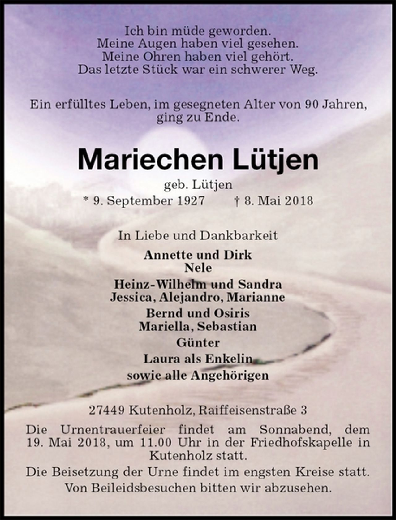 <p>Ich bin müde geworden.<br />Meine Augen haben viel gesehen.<br />Meine Ohren haben viel gehört.<br />Das letzte Stück war ein schwerer Weg.<br />Ein erfülltes Leben, im gesegneten Alter von 90 Jahren, ging zu Ende.<br />Mariechen Lütjen<br />geb. Lütjen<br />* 9. September 1927 † 8. Mai 2018<br />In Liebe und Dankbarkeit<br />Annette und Dirk<br />Nele<br />Heinz-Wilhelm und Sandra<br />Jessica, Alejandro, Marianne<br />Bernd und Osiris<br />Mariella, Sebastian<br />Günter<br />Laura als Enkelin<br />sowie alle Angehörigen<br />27449 Kutenholz, Raiffeisenstraße 3<br />Die Urnentrauerfeier findet am Sonnabend, dem<br />19. Mai 2018, um 11.00 Uhr in der Friedhofskapelle in<br />Kutenholz statt.<br />Die Beisetzung der Urne findet im engsten Kreise statt.<br />Von Beileidsbesuchen bitten wir abzusehen.</p>