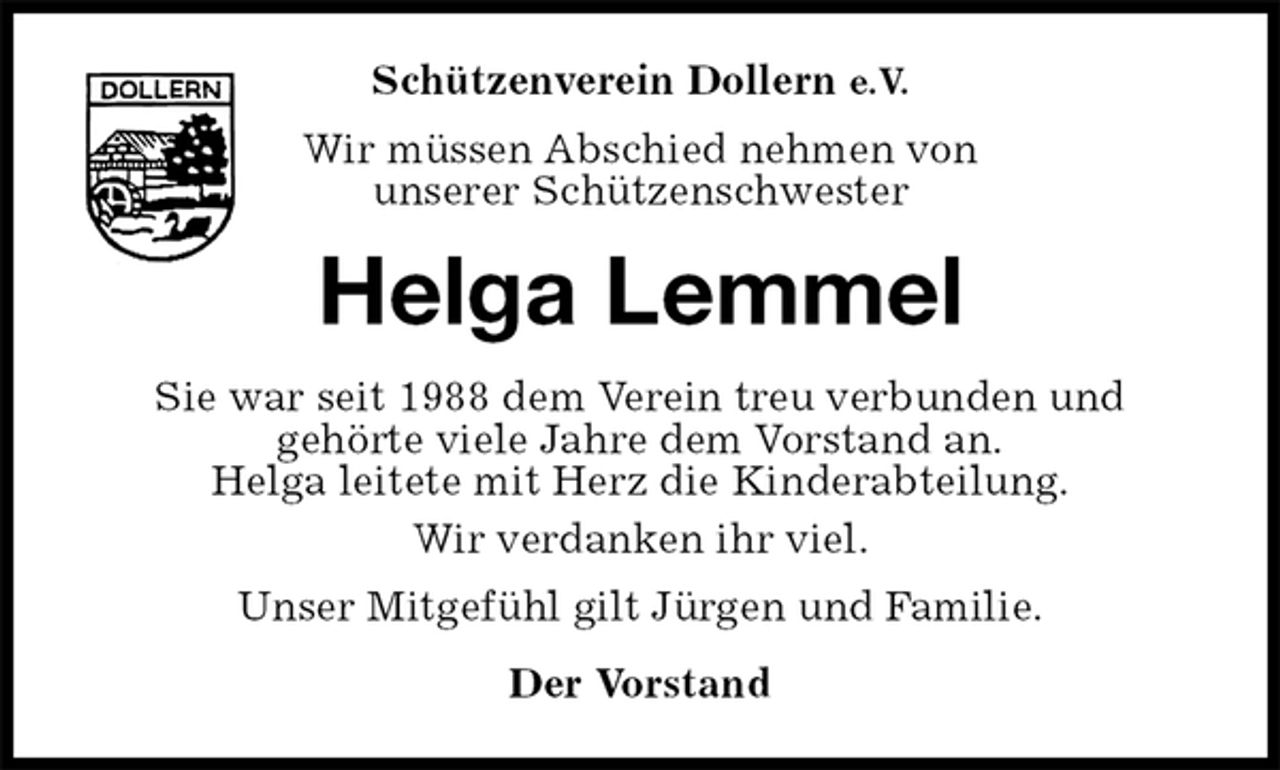 <p>Schützenverein Dollern e.V.<br />Wir müssen Abschied nehmen von<br />unserer Schützenschwester<br />Helga Lemmel<br />Sie war seit 1988 dem Verein treu verbunden und<br />gehörte viele Jahre dem Vorstand an.<br />Helga leitete mit Herz die Kinderabteilung.<br />Wir verdanken ihr viel.<br />Unser Mitgefühl gilt Jürgen und Familie.<br />Der Vorstand</p>