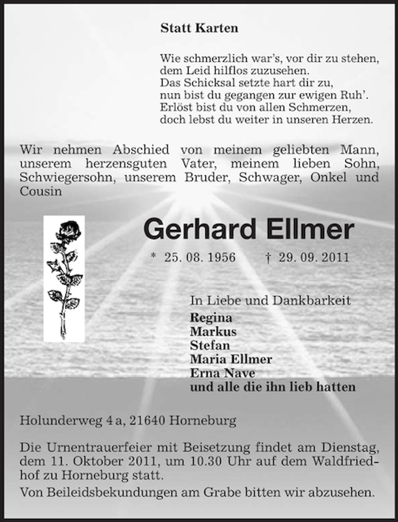 <p>Statt Karten<br />Wie schmerzlich war’s, vor dir zu stehen,<br />dem Leid hilflos zuzusehen.<br />Das Schicksal setzte hart dir zu,<br />nun bist du gegangen zur ewigen Ruh’.<br />Erlöst bist du von allen Schmerzen,<br />doch lebst du weiter in unseren Herzen.<br />Wir nehmen Abschied von meinem geliebten Mann,<br />unserem herzensguten Vater, meinem lieben Sohn, Schwiegersohn, unserem Bruder, Schwager, Onkel und Cousin<br />Gerhard Ellmer<br />* 25. 08. 1956 † 29. 09. 2011<br />In Liebe und Dankbarkeit<br />Regina<br />Markus<br />Stefan<br />Maria Ellmer<br />Erna Nave<br />und alle die ihn lieb hatten<br />Holunderweg 4 a, 21640 Horneburg</p><p>Die Urnentrauerfeier mit Beisetzung findet am Dienstag, dem 11. Oktober 2011, um 10.30 Uhr auf dem Waldfriedhof zu Horneburg statt.<br />Von Beileidsbekundungen am Grabe bitten wir abzusehen.</p>