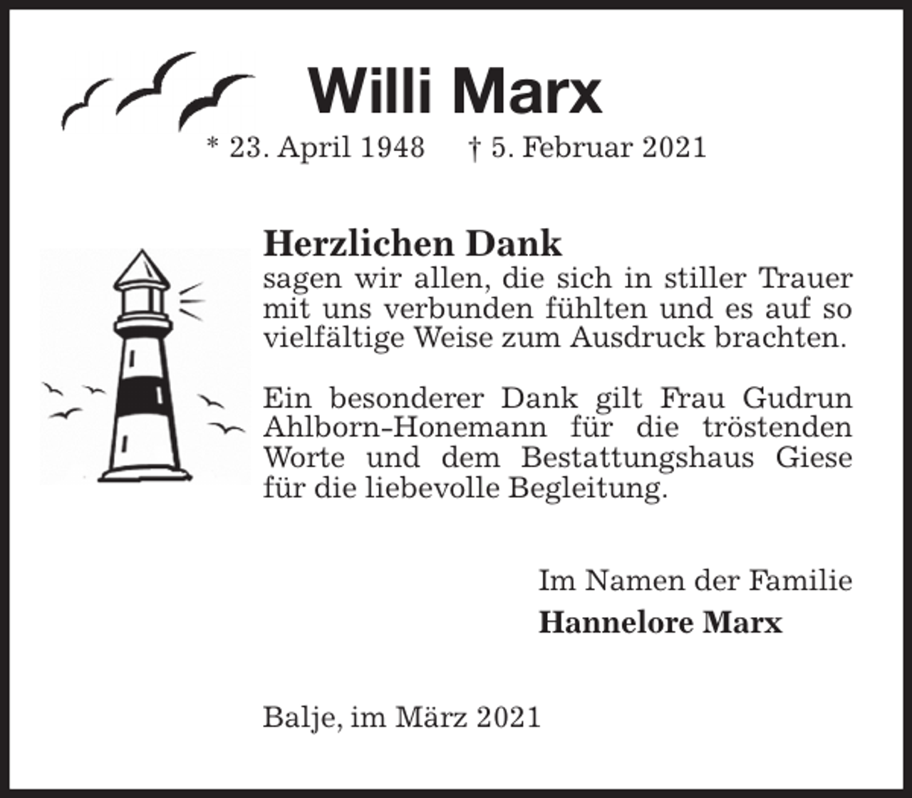 <p>Willi Marx<br />* 23. April 1948 † 5. Februar 2021<br />Herzlichen Dank<br />sagen wir allen, die sich in stiller Trauer mit uns verbunden fühlten und es auf so vielfältige Weise zum Ausdruck brachten.</p>
<p>Ein besonderer Dank gilt Frau Gudrun Ahlborn-Honemann für die tröstenden Worte und dem Bestattungshaus Giese für die liebevolle Begleitung.<br />Im Namen der Familie<br />Hannelore Marx<br />Balje, im März 2021</p>