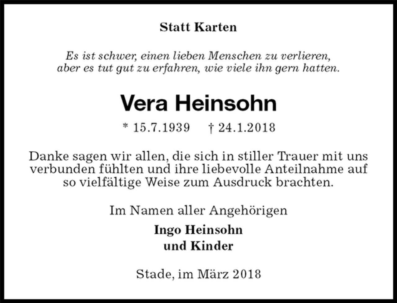 <p>Statt Karten<br />Es ist schwer, einen lieben Menschen zu verlieren,<br />aber es tut gut zu erfahren, wie viele ihn gern hatten.<br />Vera Heinsohn<br />* 15.7.1939 † 24.1.2018<br />Danke sagen wir allen, die sich in stiller Trauer mit uns verbunden fühlten und ihre liebevolle Anteilnahme auf so vielfältige Weise zum Ausdruck brachten.<br />Im Namen aller Angehörigen<br />Ingo Heinsohn<br />und Kinder<br />Stade, im März 2018</p>