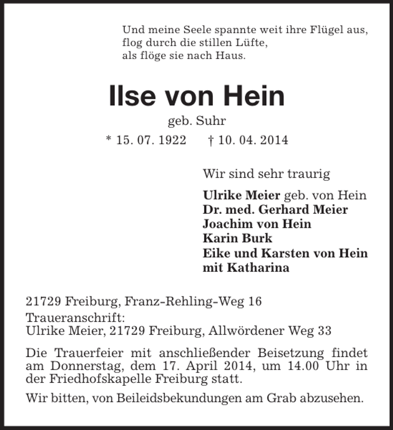 <p>Und meine Seele spannte weit ihre Flügel aus,<br />flog durch die stillen Lüfte,<br />als flöge sie nach Haus.<br />Ilse von Hein<br />geb. Suhr<br />* 15. 07. 1922 † 10. 04. 2014<br />Wir sind sehr traurig<br />Ulrike Meier geb. von Hein<br />Dr. med. Gerhard Meier<br />Joachim von Hein<br />Karin Burk<br />Eike und Karsten von Hein<br />mit Katharina<br />21729 Freiburg, Franz-Rehling-Weg 16<br />Traueranschrift:<br />Ulrike Meier, 21729 Freiburg, Allwördener Weg 33<br />Die Trauerfeier mit anschließender Beisetzung findet am Donnerstag, dem 17. April 2014, um 14.00 Uhr in der Friedhofskapelle Freiburg statt.<br />Wir bitten, von Beileidsbekundungen am Grab abzusehen.</p>
