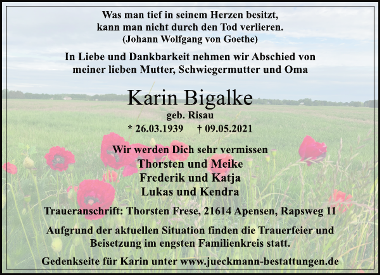 <p>Was man tief in seinem Herzen besitzt,<br />kann man nicht durch den Tod verlieren.<br />(Johann Wolfgang von Goethe)<br />In Liebe und Dankbarkeit nehmen wir Abschied von<br />meiner lieben Mutter, Schwiegermutter und Oma<br />Karin Bigalke<br />geb. Risau<br />* 26.03.1939 † 09.05.2021<br />Wir werden Dich sehr vermissen<br />Thorsten und Meike<br />Frederik und Katja<br />Lukas und Kendra<br />Traueranschrift: Thorsten Frese, 21614 Apensen, Rapsweg 11<br />Aufgrund der aktuellen Situation finden die Trauerfeier und<br />Beisetzung im engsten Familienkreis statt.<br />Gedenkseite für Karin unter www.jueckmann-bestattungen.de</p>