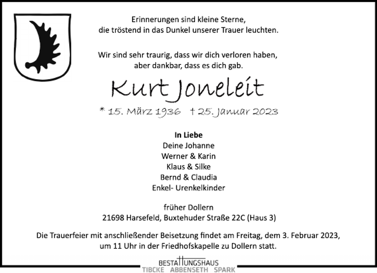 <p>Erinnerungen sind kleine Sterne,<br />die tröstend in das Dunkel unserer Trauer leuchten.<br />Wir sind sehr traurig, dass wir dich verloren haben,<br />aber dankbar, dass es dich gab.<br />Kurt Joneleit<br />* 15. März 1936 † 25. Januar 2023<br />In Liebe<br />Deine Johanne<br />Werner &amp; Karin<br />Klaus &amp; Silke<br />Bernd &amp; Claudia<br />Enkel­ Urenkelkinder<br />früher Dollern<br />21698 Harsefeld, Buxtehuder Straße 22C (Haus 3)<br />Die Trauerfeier mit anschließender Beisetzung findet am Freitag, dem 3. Februar 2023,<br />um 11 Uhr in der Friedhofskapelle zu Dollern statt.</p>