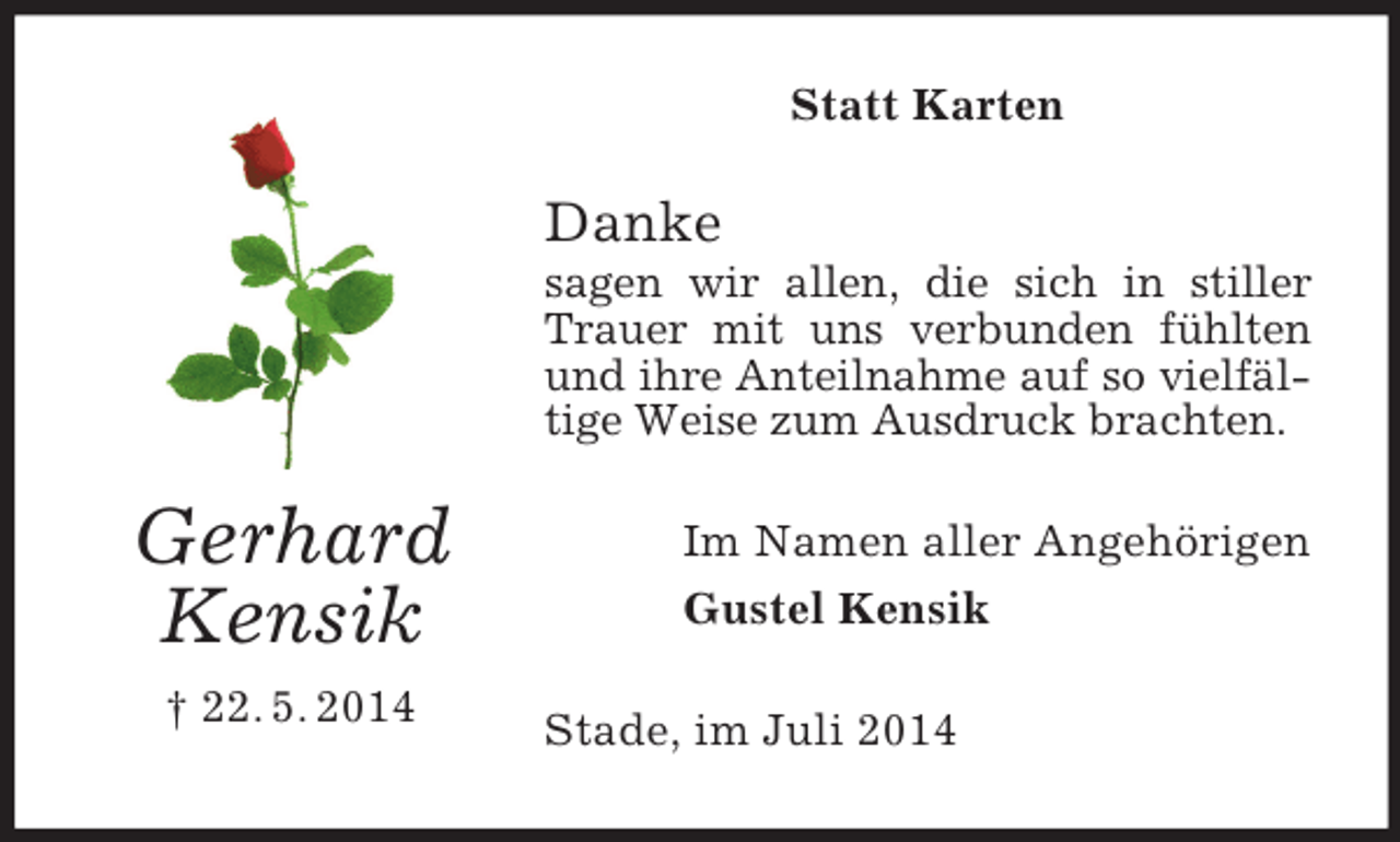 <p>Gerhard<br />Kensik<br />† 22. 5. 2014<br />Statt Karten<br />Danke<br />sagen wir allen, die sich in stiller Trauer mit uns verbunden fühlten und ihre Anteilnahme auf so vielfältige Weise zum Ausdruck brachten.<br />Im Namen aller Angehörigen<br />Gustel Kensik<br />Stade, im Juli 2014</p>