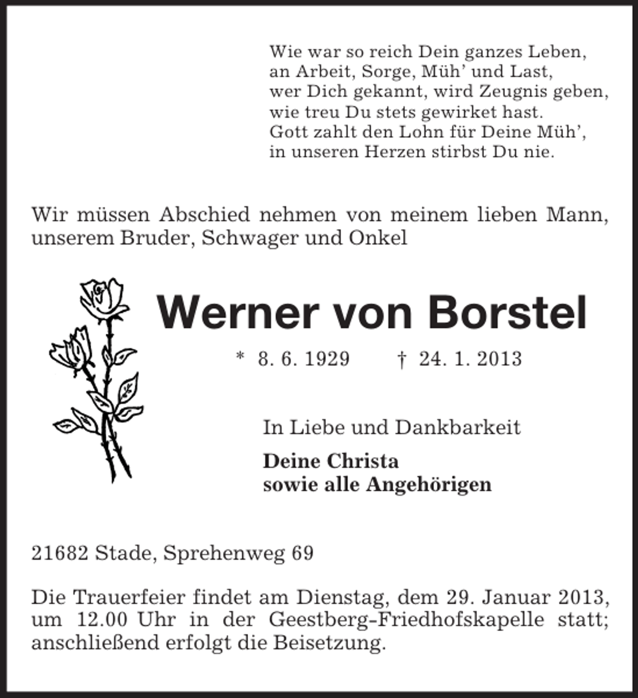<p>Wie war so reich Dein ganzes Leben,<br />an Arbeit, Sorge, Müh’ und Last,<br />wer Dich gekannt, wird Zeugnis geben,<br />wie treu Du stets gewirket hast.<br />Gott zahlt den Lohn für Deine Müh’,<br />in unseren Herzen stirbst Du nie.<br />Wir müssen Abschied nehmen von meinem lieben Mann, unserem Bruder, Schwager und Onkel<br />Werner von Borstel<br />* 8. 6. 1929 † 24. 1. 2013<br />In Liebe und Dankbarkeit<br />Deine Christa<br />sowie alle Angehörigen<br />21682 Stade, Sprehenweg 69</p><p>Die Trauerfeier findet am Dienstag, dem 29. Januar 2013, um 12.00 Uhr in der Geestberg-Friedhofskapelle statt;<br />anschließend erfolgt die Beisetzung.</p>