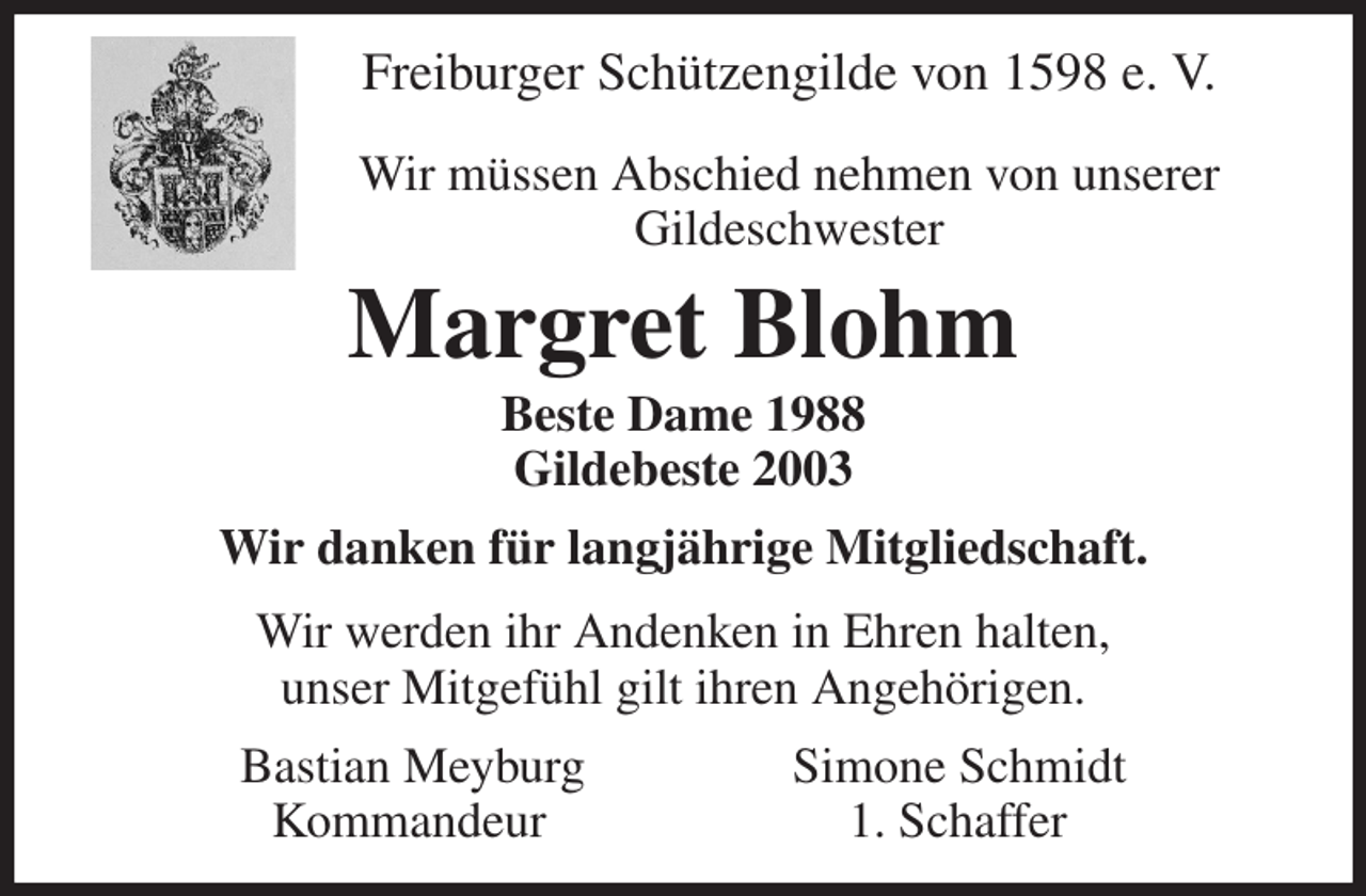 <p>Freiburger Schützengilde von 1598 e. V.</p><p>Wir müssen Abschied nehmen von unserer<br />Gildeschwester<br />Margret Blohm<br />Beste Dame 1988<br />Gildebeste 2003<br />Wir danken für langjährige Mitgliedschaft.<br />Wir werden ihr Andenken in Ehren halten,<br />unser Mitgefühl gilt ihren Angehörigen.<br />Bastian Meyburg Simone Schmidt<br />Kommandeur 1. Schaffer</p>