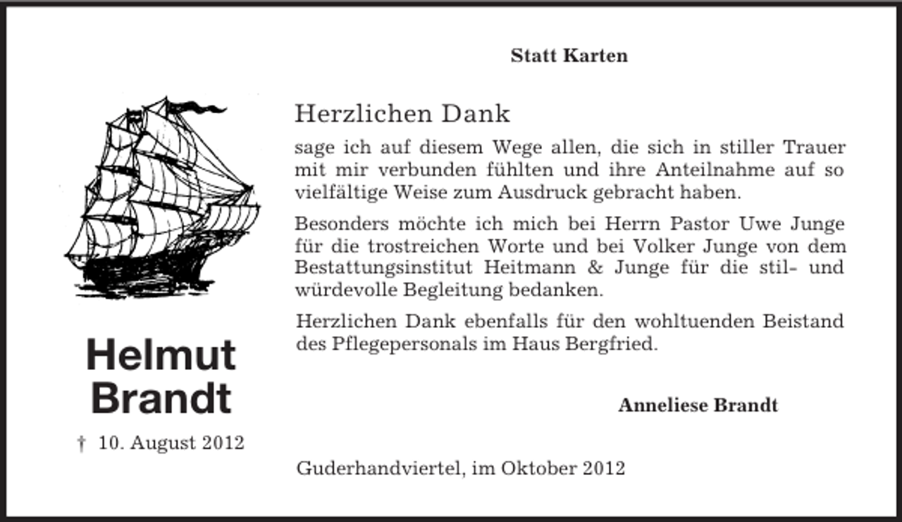 <p>Statt Karten</p>
<p>Herzlichen Dank<br />sage ich auf diesem Wege allen, die sich in stiller Trauer<br />mit mir verbunden fühlten und ihre Anteilnahme auf so<br />vielfältige Weise zum Ausdruck gebracht haben.<br />Besonders möchte ich mich bei Herrn Pastor Uwe Junge<br />für die trostreichen Worte und bei Volker Junge von dem<br />Bestattungsinstitut Heitmann &amp; Junge für die stil- und<br />würdevolle Begleitung bedanken.</p>
<p>Helmut<br />Brandt</p>
<p>Herzlichen Dank ebenfalls für den wohltuenden Beistand<br />des Pflegepersonals im Haus Bergfried.<br />Anneliese Brandt</p>
<p>† 10. August 2012<br />Guderhandviertel, im Oktober 2012</p>