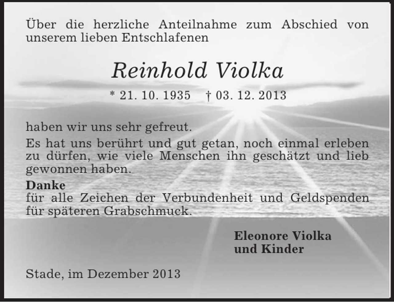 <p>Über die herzliche Anteilnahme zum Abschied von<br />unserem lieben Entschlafenen<br />Reinhold Violka<br />* 21. 10. 1935 † 03. 12. 2013<br />haben wir uns sehr gefreut.<br />Es hat uns berührt und gut getan, noch einmal erleben zu dürfen, wie viele Menschen ihn geschätzt und lieb gewonnen haben.<br />Danke<br />für alle Zeichen der Verbundenheit und Geldspenden für späteren Grabschmuck.<br />Eleonore Violka<br />und Kinder<br />Stade, im Dezember 2013</p>