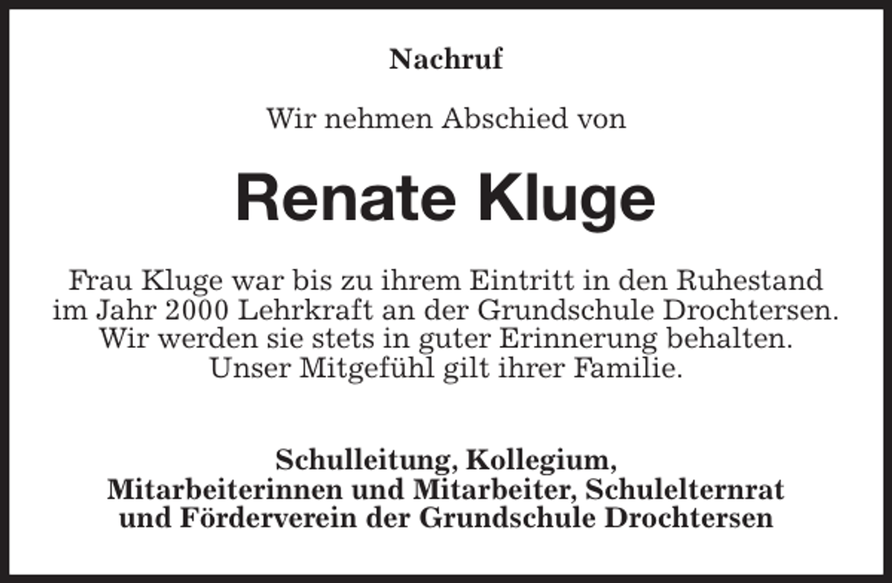 <p>Nachruf</p><p>Wir nehmen Abschied von<br />Renate Kluge<br />Frau Kluge war bis zu ihrem Eintritt in den Ruhestand im Jahr 2000 Lehrkraft an der Grundschule Drochtersen.<br />Wir werden sie stets in guter Erinnerung behalten.<br />Unser Mitgefühl gilt ihrer Familie.</p><p>Schulleitung, Kollegium,<br />Mitarbeiterinnen und Mitarbeiter, Schulelternrat<br />und Förderverein der Grundschule Drochtersen</p>