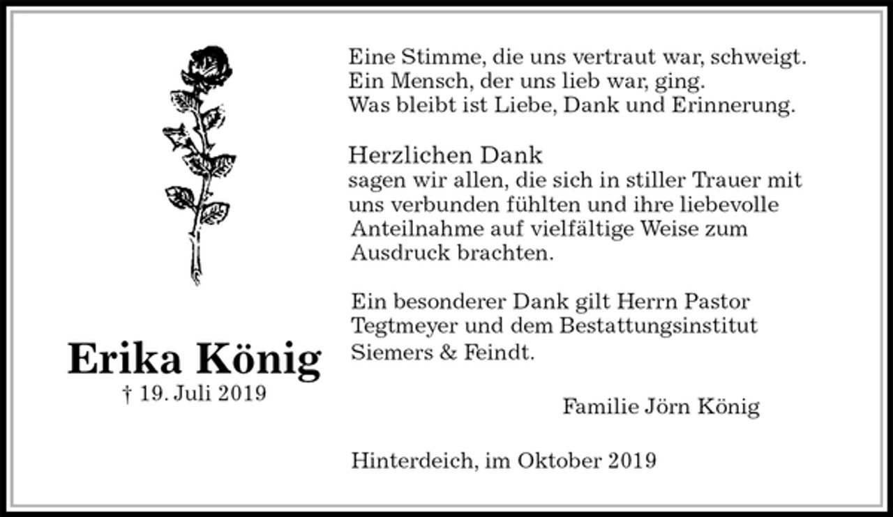 <p>Eine Stimme, die uns vertraut war, schweigt.<br />Ein Mensch, der uns lieb war, ging.<br />Was bleibt ist Liebe, Dank und Erinnerung.</p><p>Herzlichen Dank<br />sagen wir allen, die sich in stiller Trauer mit uns verbunden fühlten und ihre liebevolle<br />Anteilnahme auf vielfältige Weise zum<br />Ausdruck brachten.</p><p>Ein besonderer Dank gilt Herrn Pastor<br />Tegtmeyer und dem Bestattungsinstitut<br />Siemers &amp; Feindt.<br />Familie Jörn König<br />Hinterdeich, im Oktober 2019</p><p>Erika König<br />† 19. Juli 2019</p>