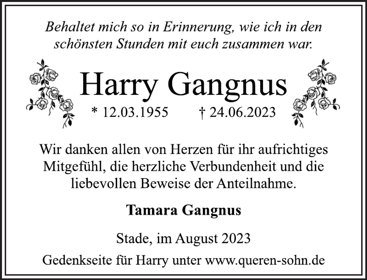 <p>Behaltet mich so in Erinnerung, wie ich in den<br />schönsten Stunden mit euch zusammen war.<br />Harry Gangnus<br />* 12.03.1955 † 24.06.2023<br />Wir danken allen von Herzen für ihr aufrichtiges<br />Mitgefühl, die herzliche Verbundenheit und die<br />liebevollen Beweise der Anteilnahme.<br />Tamara Gangnus<br />Stade, im August 2023<br />Gedenkseite für Harry unter www.queren-sohn.de</p>
