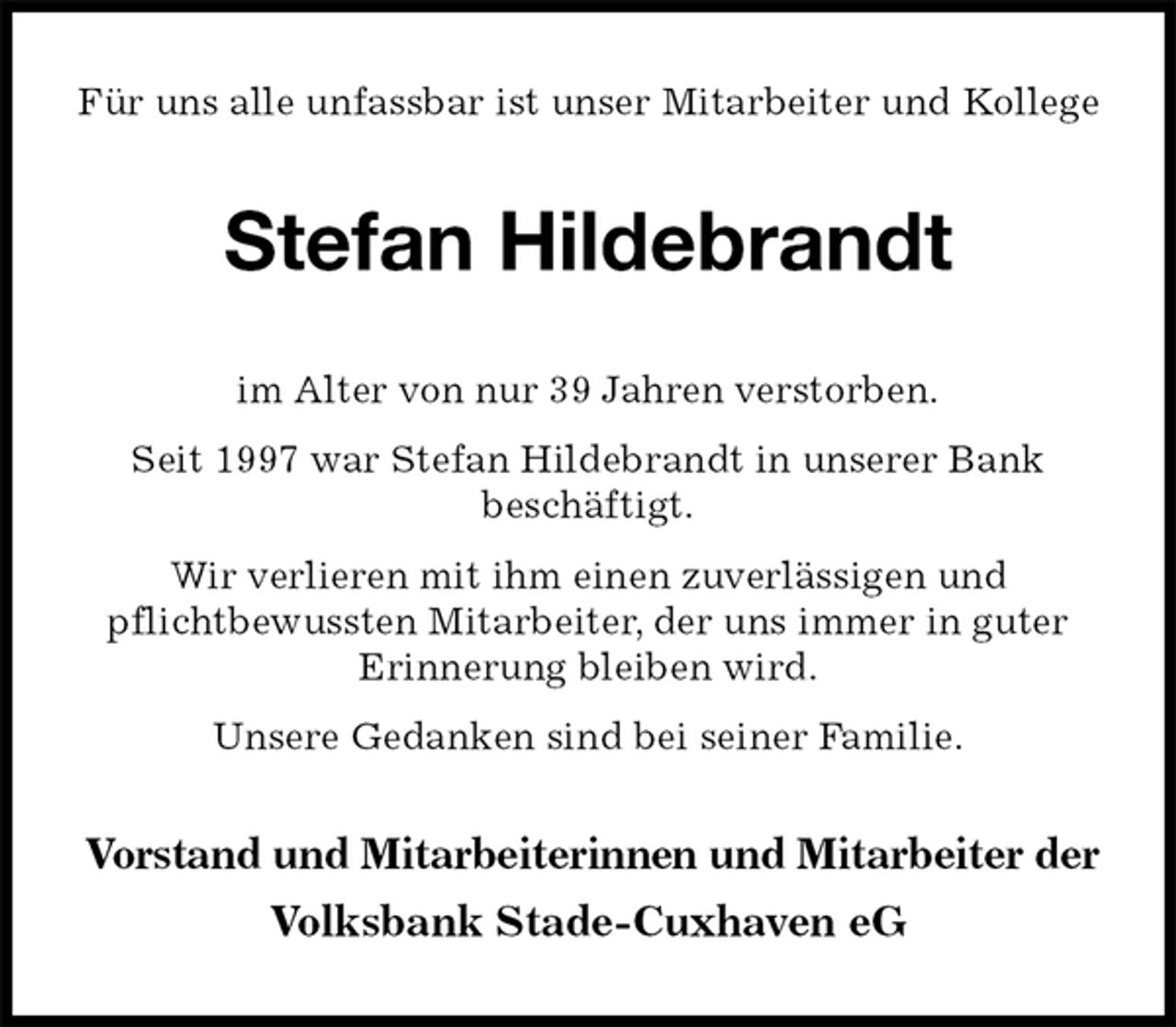 <p>Für uns alle unfassbar ist unser Mitarbeiter und Kollege<br />Stefan Hildebrandt<br />im Alter von nur 39 Jahren verstorben.<br />Seit 1997 war Stefan Hildebrandt in unserer Bank<br />beschäftigt.<br />Wir verlieren mit ihm einen zuverlässigen und<br />pflichtbewussten Mitarbeiter, der uns immer in guter Erinnerung bleiben wird.<br />Unsere Gedanken sind bei seiner Familie.<br />Vorstand und Mitarbeiterinnen und Mitarbeiter der<br />Volksbank Stade-Cuxhaven eG</p>