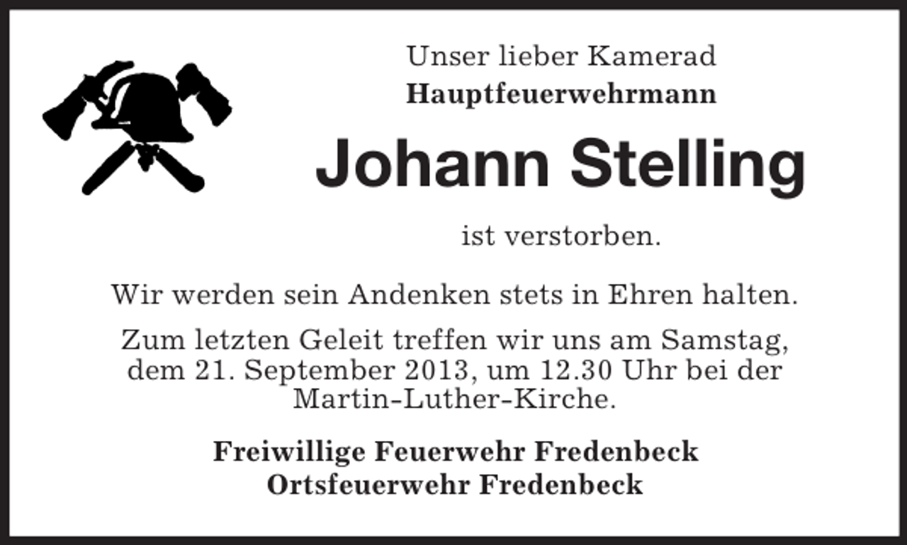 <p>Unser lieber Kamerad<br />Hauptfeuerwehrmann</p><p>Johann Stelling<br />ist verstorben.<br />Wir werden sein Andenken stets in Ehren halten.<br />Zum letzten Geleit treffen wir uns am Samstag,<br />dem 21. September 2013, um 12.30 Uhr bei der<br />Martin-Luther-Kirche.<br />Freiwillige Feuerwehr Fredenbeck<br />Ortsfeuerwehr Fredenbeck</p>