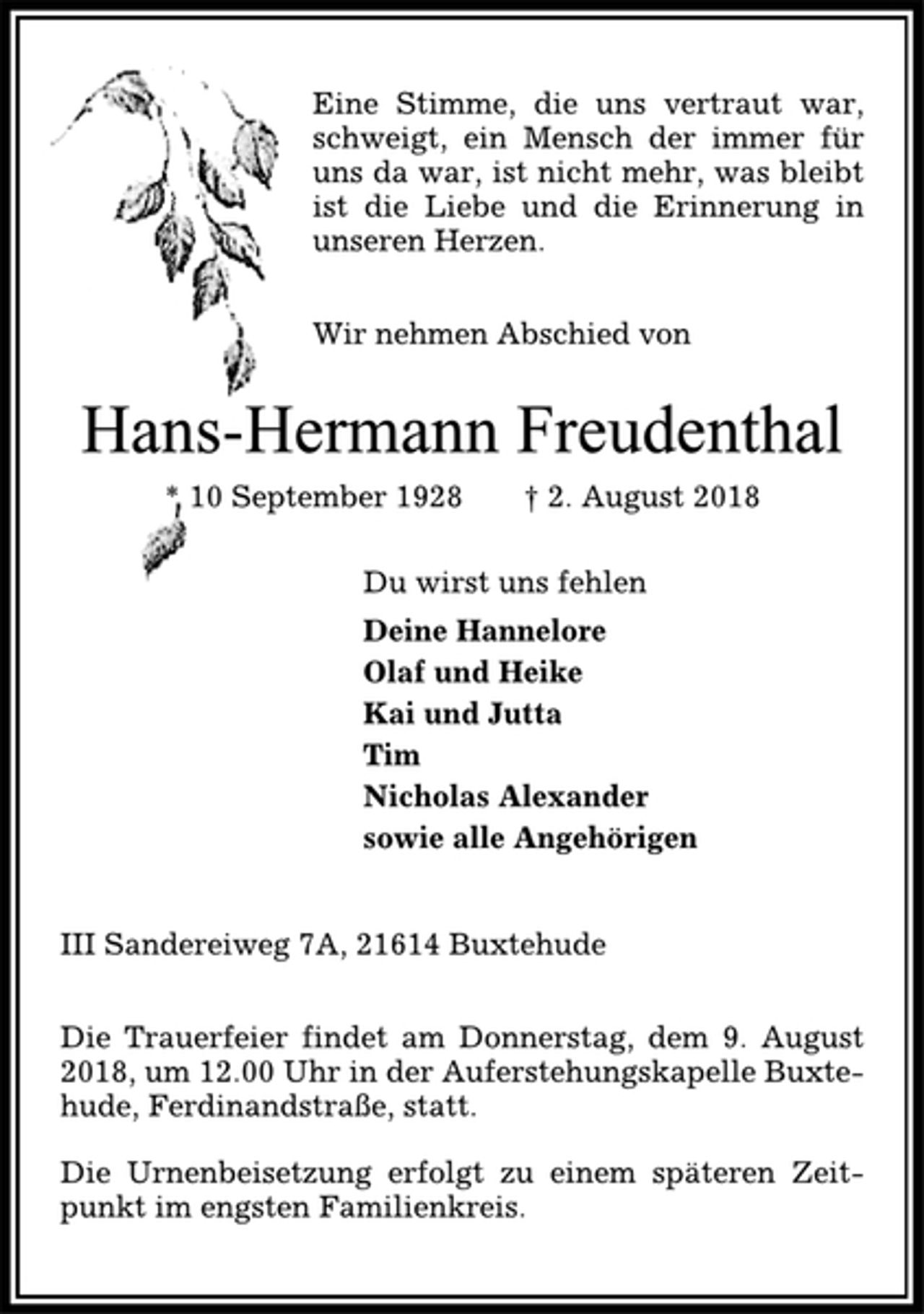 <p>Eine Stimme, die uns vertraut war,<br />schweigt, ein Mensch der immer für<br />uns da war, ist nicht mehr, was bleibt<br />ist die Liebe und die Erinnerung in<br />unseren Herzen.<br />Wir nehmen Abschied von<br />Hans-Hermann Freudenthal<br />* 10 September 1928 † 2. August 2018<br />Du wirst uns fehlen<br />Deine Hannelore<br />Olaf und Heike<br />Kai und Jutta<br />Tim<br />Nicholas Alexander<br />sowie alle Angehörigen<br />III Sandereiweg 7A, 21614 Buxtehude<br />Die Trauerfeier findet am Donnerstag, dem 9. August<br />2018, um 12.00 Uhr in der Auferstehungskapelle Buxtehude,<br />Ferdinandstraße, statt.<br />Die Urnenbeisetzung erfolgt zu einem späteren Zeitpunkt<br />im engsten Familienkreis.</p>