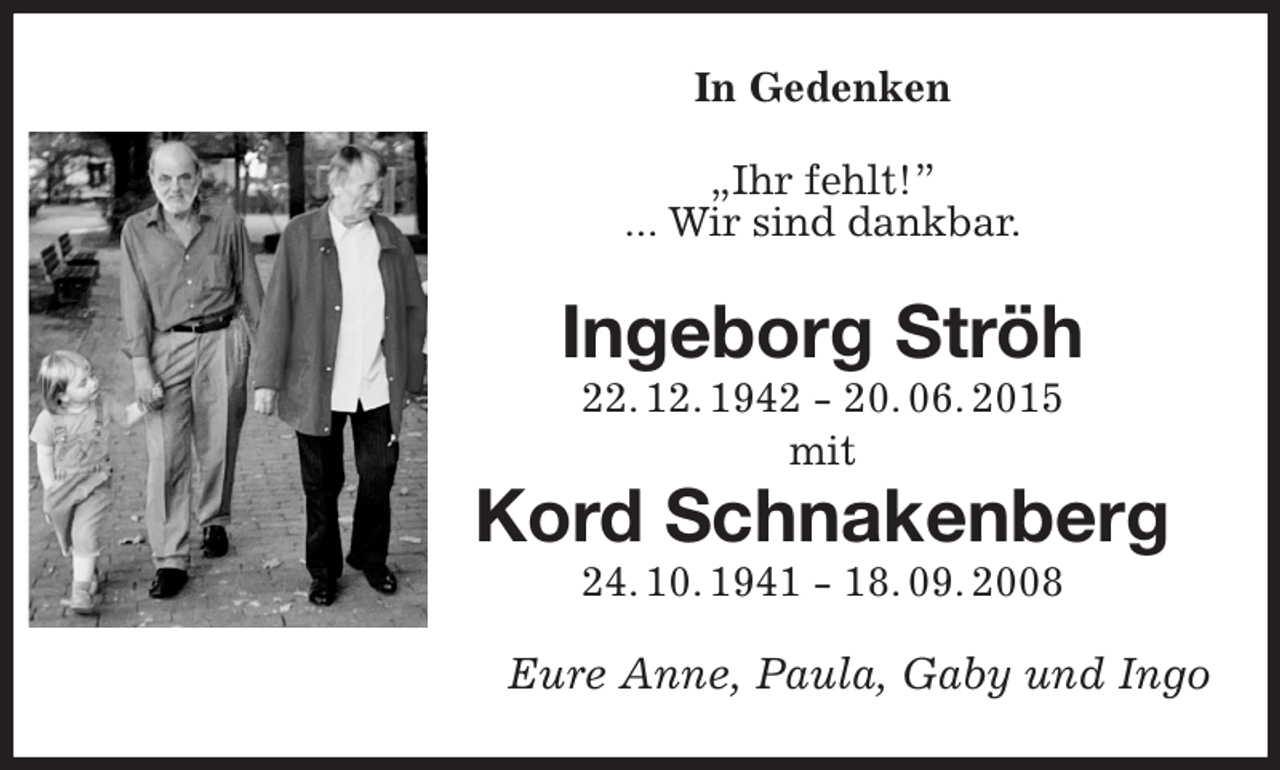 <p>In Gedenken<br />„Ihr fehlt!”<br />... Wir sind dankbar.<br />Ingeborg Ströh<br />22. 12. 1942 - 20. 06. 2015<br />mit<br />Kord Schnakenberg<br />24. 10. 1941 - 18. 09. 2008<br />Eure Anne, Paula, Gaby und Ingo</p>