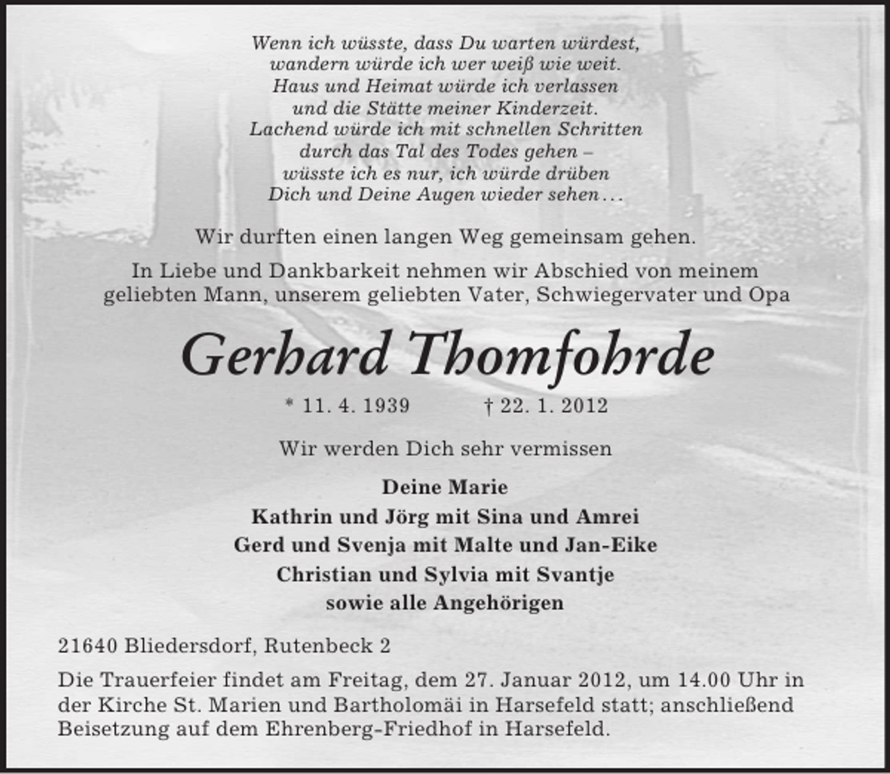 <p>Wenn ich wüsste, dass Du warten würdest,<br />wandern würde ich wer weiß wie weit.<br />Haus und Heimat würde ich verlassen<br />und die Stätte meiner Kinderzeit.<br />Lachend würde ich mit schnellen Schritten<br />durch das Tal des Todes gehen –<br />wüsste ich es nur, ich würde drüben<br />Dich und Deine Augen wieder sehen . . .</p><p>Wir durften einen langen Weg gemeinsam gehen.<br />In Liebe und Dankbarkeit nehmen wir Abschied von meinem<br />geliebten Mann, unserem geliebten Vater, Schwiegervater und Opa</p><p>Gerhard Thomfohrde<br />* 11. 4. 1939</p><p>† 22. 1. 2012</p><p>Wir werden Dich sehr vermissen<br />Deine Marie<br />Kathrin und Jörg mit Sina und Amrei<br />Gerd und Svenja mit Malte und Jan-Eike<br />Christian und Sylvia mit Svantje<br />sowie alle Angehörigen<br />21640 Bliedersdorf, Rutenbeck 2<br />Die Trauerfeier findet am Freitag, dem 27. Januar 2012, um 14.00 Uhr in<br />der Kirche St. Marien und Bartholomäi in Harsefeld statt; anschließend<br />Beisetzung auf dem Ehrenberg-Friedhof in Harsefeld.</p>