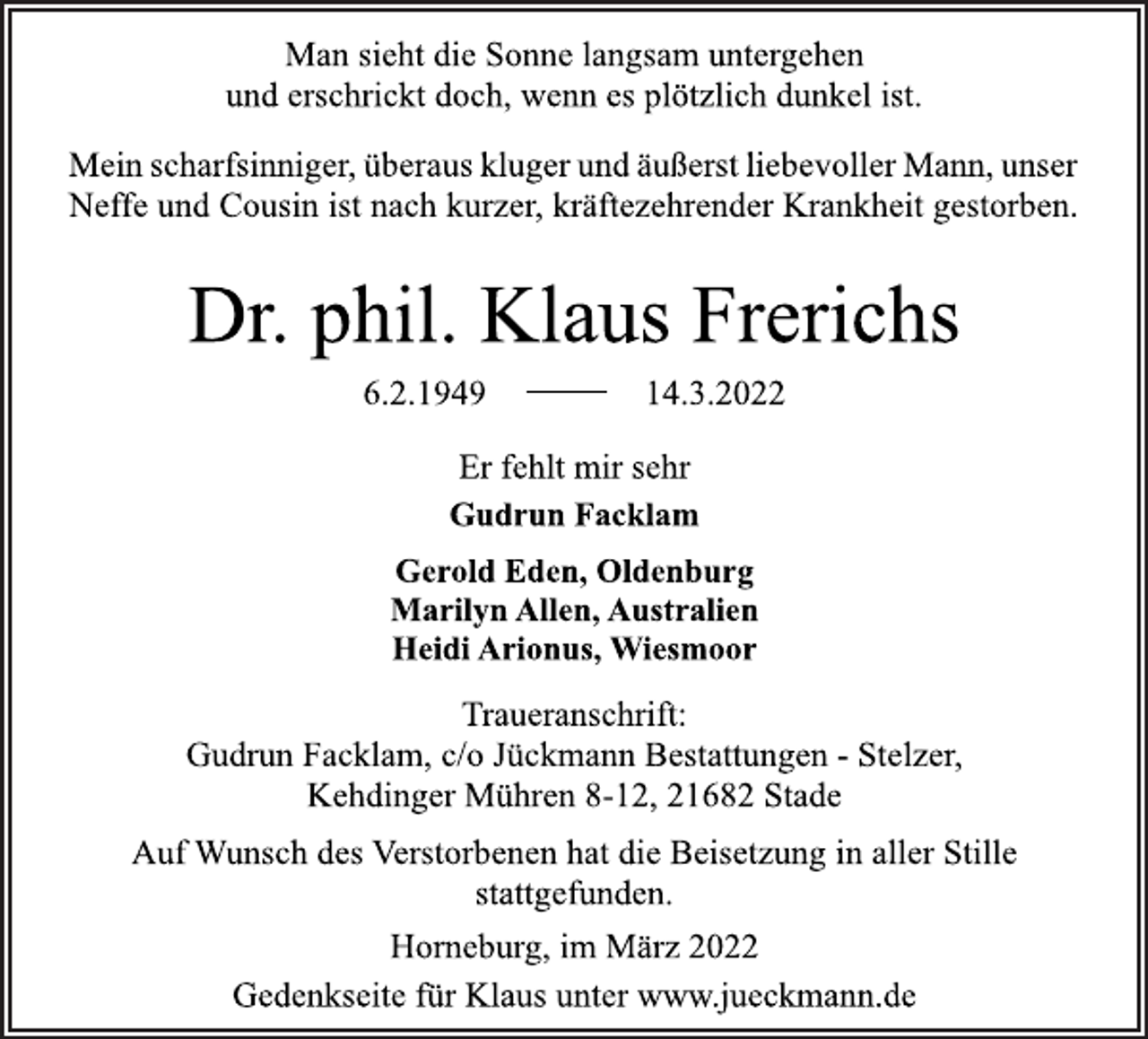 <p>Man sieht die Sonne langsam untergehen<br />und erschrickt doch, wenn es plötzlich dunkel ist.<br />Mein scharfsinniger, überaus kluger und äußerst liebevoller Mann, unser Neffe und Cousin ist nach kurzer, kräftezehrender Krankheit gestorben.<br />Dr. phil. Klaus Frerichs<br />6.2.1949 14.3.2022<br />Er fehlt mir sehr<br />Gudrun Facklam<br />Gerold Eden, Oldenburg<br />Marilyn Allen, Australien<br />Heidi Arionus, Wiesmoor<br />Traueranschrift:<br />Gudrun Facklam, c/o Jückmann Bestattungen - Stelzer,<br />Kehdinger Mühren 8-12, 21682 Stade<br />Auf Wunsch des Verstorbenen hat die Beisetzung in aller Stille<br />stattgefunden.<br />Horneburg, im März 2022<br />Gedenkseite für Klaus unter www.jueckmann.de</p>