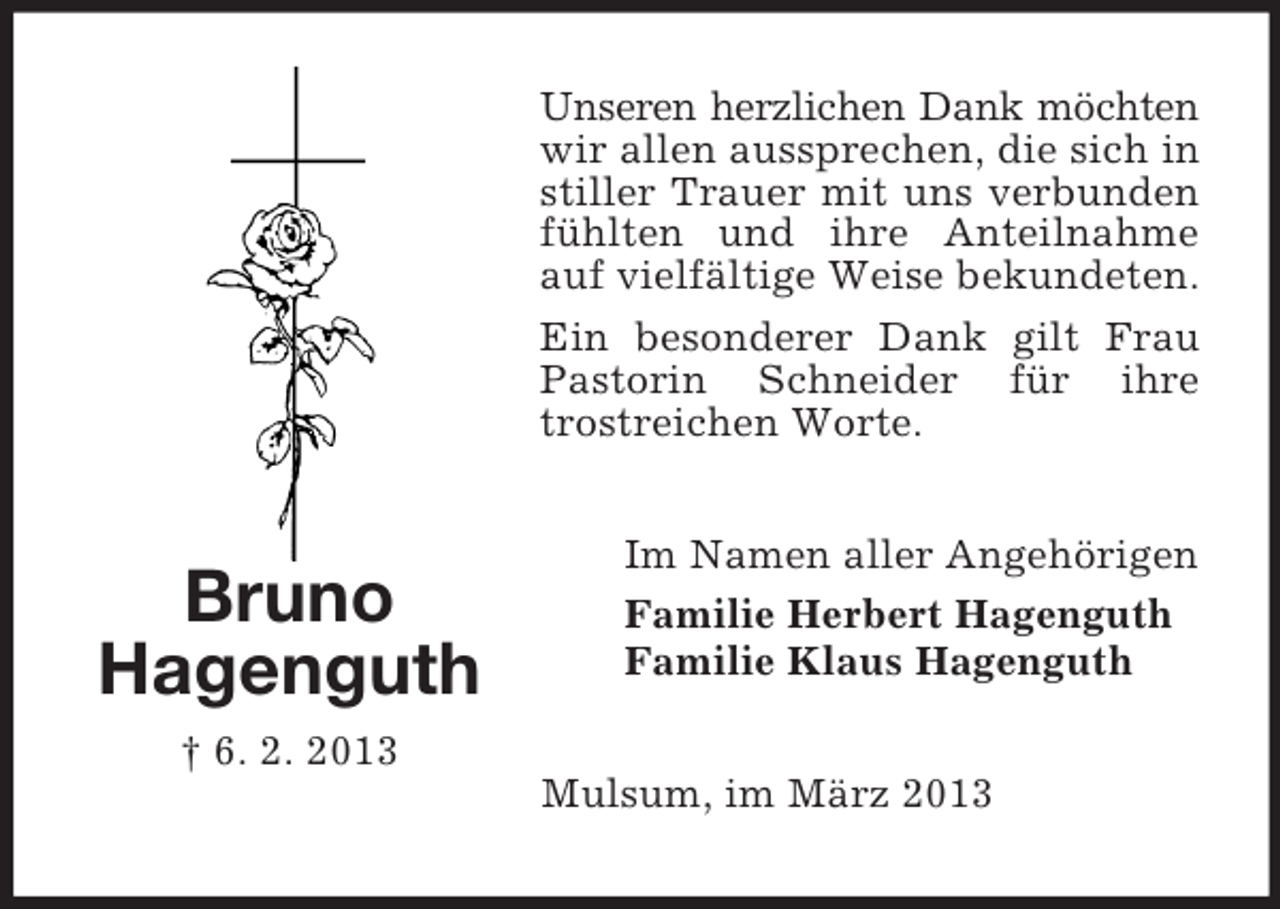 <p>Unseren herzlichen Dank möchten<br />wir allen aussprechen, die sich in<br />stiller Trauer mit uns verbunden<br />fühlten und ihre Anteilnahme<br />auf vielfältige Weise bekundeten.<br />Ein besonderer Dank gilt Frau<br />Pastorin Schneider für ihre<br />trostreichen Worte.</p><p>Bruno<br />Hagenguth</p><p>Im Namen aller Angehörigen<br />Familie Herbert Hagenguth<br />Familie Klaus Hagenguth</p><p>† 6. 2. 2013<br />Mulsum, im März 2013</p>