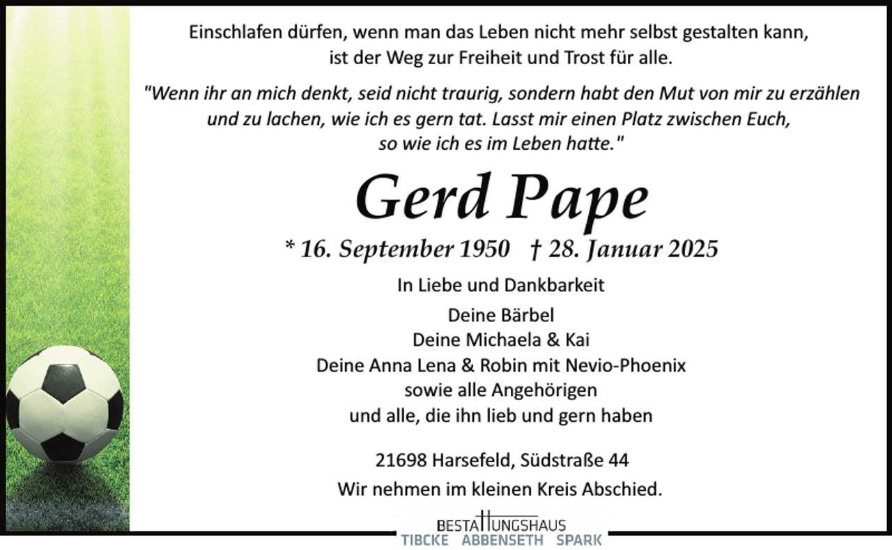 <p>Einschlafen dürfen, wenn man das Leben nicht mehr selbst gestalten kann,<br />ist der Weg zur Freiheit und Trost für alle.<br />"Wenn ihr an mich denkt, seid nicht traurig, sondern habt den Mut von mir zu erzählen<br />und zu lachen, wie ich es gern tat. Lasst mir einen Platz zwischen Euch,<br />so wie ich es im Leben ha�e."</p><p>Gerd Pape</p><p>* 16. September 1950 † 28. Januar 2025<br />In Liebe und Dankbarkeit<br />Deine Bärbel<br />Deine Michaela &amp; Kai<br />Deine Anna Lena &amp; Robin mit Nevio­Phoenix<br />sowie alle Angehörigen<br />und alle, die ihn lieb und gern haben<br />21698 Harsefeld, Südstraße 44<br />Wir nehmen im kleinen Kreis Abschied.</p>