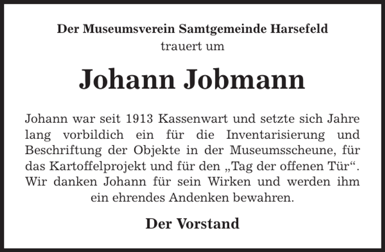 <p>Der Museumsverein Samtgemeinde Harsefeld<br />trauert um<br />Johann Jobmann<br />Johann war seit 1913 Kassenwart und setzte sich Jahre<br />lang vorbildich ein für die Inventarisierung und<br />Beschriftung der Objekte in der Museumsscheune, für<br />das Kartoffelprojekt und für den „Tag der offenen Tür“.<br />Wir danken Johann für sein Wirken und werden ihm<br />ein ehrendes Andenken bewahren.<br />Der Vorstand</p>