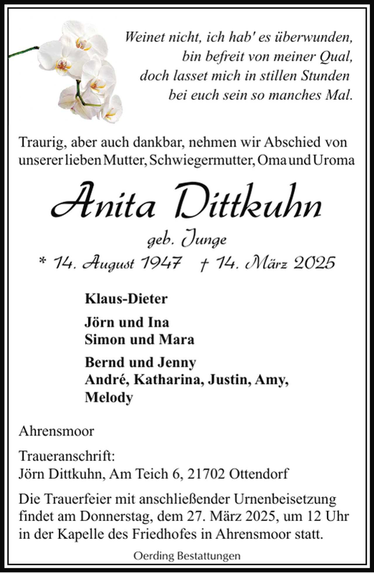 <p>Weinet nicht, ich hab' es überwunden,<br />bin befreit von meiner Qual,<br />doch lasset mich in stillen Stunden<br />bei euch sein so manches Mal.<br />Traurig, aber auch dankbar, nehmen wir Abschied von<br />unserer lieben Mutter, Schwiegermutter, Oma und Uroma</p><p>Anita Dittkuhn<br />geb. Junge</p><p>* 14. August 1947 † 14. März 2025<br />Klaus-Dieter<br />Jörn und Ina<br />Simon und Mara<br />Bernd und Jenny<br />André, Katharina, Justin, Amy,<br />Melody<br />Ahrensmoor<br />Traueranschrift:<br />Jörn Dittkuhn, Am Teich 6, 21702 Ottendorf<br />Die Trauerfeier mit anschließender Urnenbeisetzung<br />findet am Donnerstag, dem 27. März 2025, um 12 Uhr<br />in der Kapelle des Friedhofes in Ahrensmoor statt.<br />Oerding Bestattungen</p>