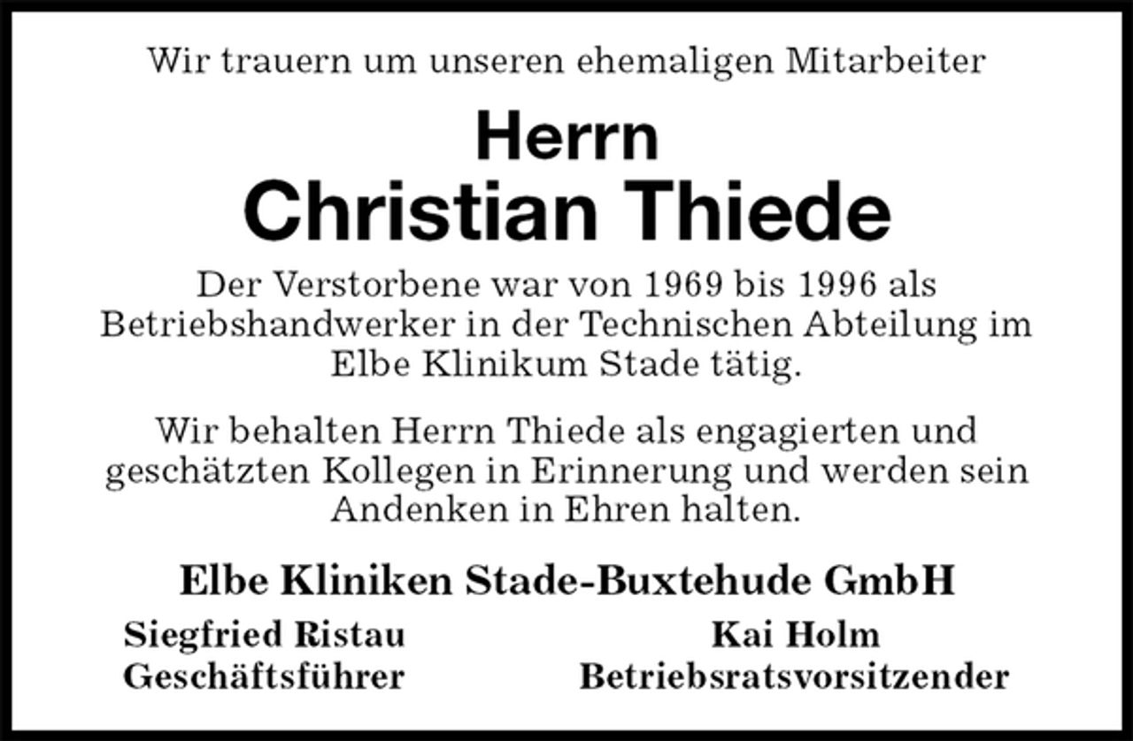 <p>Wir trauern um unseren ehemaligen Mitarbeiter<br />Herrn<br />Christian Thiede<br />Der Verstorbene war von 1969 bis 1996 als<br />Betriebshandwerker in der Technischen Abteilung im<br />Elbe Klinikum Stade tätig.<br />Wir behalten Herrn Thiede als engagierten und<br />geschätzten Kollegen in Erinnerung und werden sein<br />Andenken in Ehren halten.<br />Elbe Kliniken Stade-Buxtehude GmbH<br />Siegfried Ristau Kai Holm<br />Geschäftsführer Betriebsratsvorsitzender</p>