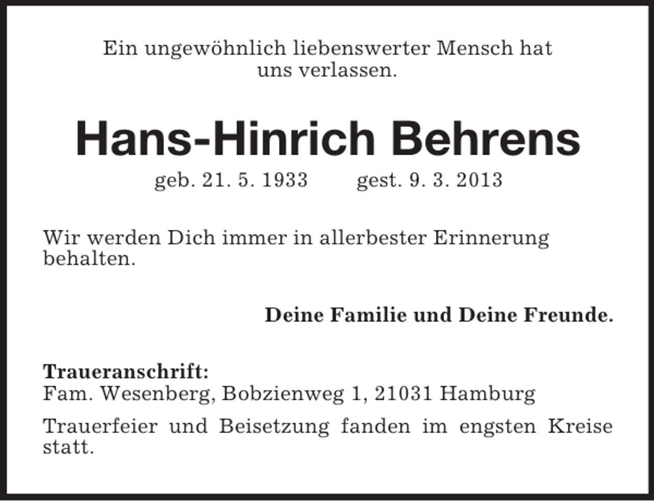 <p>Ein ungewöhnlich liebenswerter Mensch hat<br />uns verlassen.</p><p>Hans-Hinrich Behrens<br />geb. 21. 5. 1933</p><p>gest. 9. 3. 2013</p><p>Wir werden Dich immer in allerbester Erinnerung<br />behalten.<br />Deine Familie und Deine Freunde.<br />Traueranschrift:<br />Fam. Wesenberg, Bobzienweg 1, 21031 Hamburg<br />Trauerfeier und Beisetzung fanden im engsten Kreise<br />statt.</p>