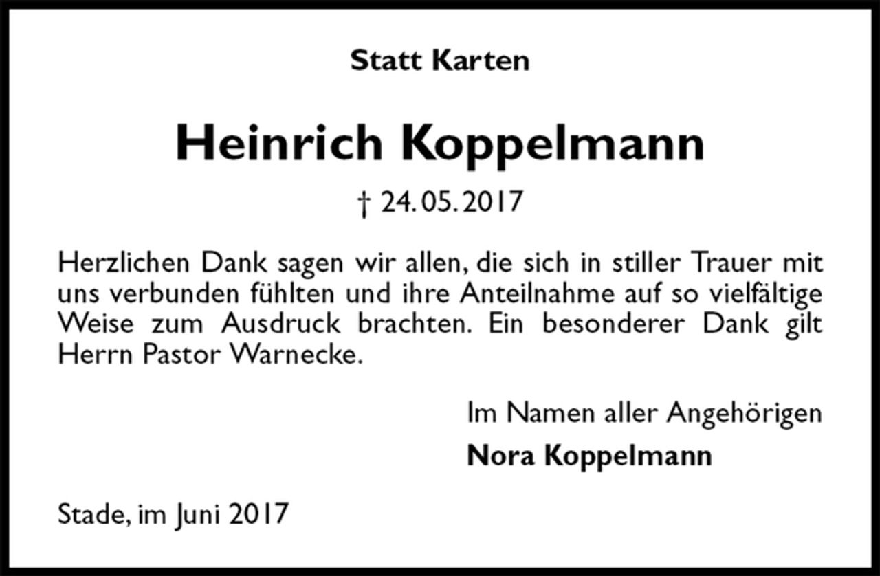 <p>Statt Karten<br />Heinrich Koppelmann<br />† 24. 05. 2017<br />Herzlichen Dank sagen wir allen, die sich in stiller Trauer mit uns verbunden fühlten und ihre Anteilnahme auf so vielfältige Weise zum Ausdruck brachten. Ein besonderer Dank gilt Herrn Pastor Warnecke.<br />Im Namen aller Angehörigen<br />Nora Koppelmann<br />Stade, im Juni 2017</p>