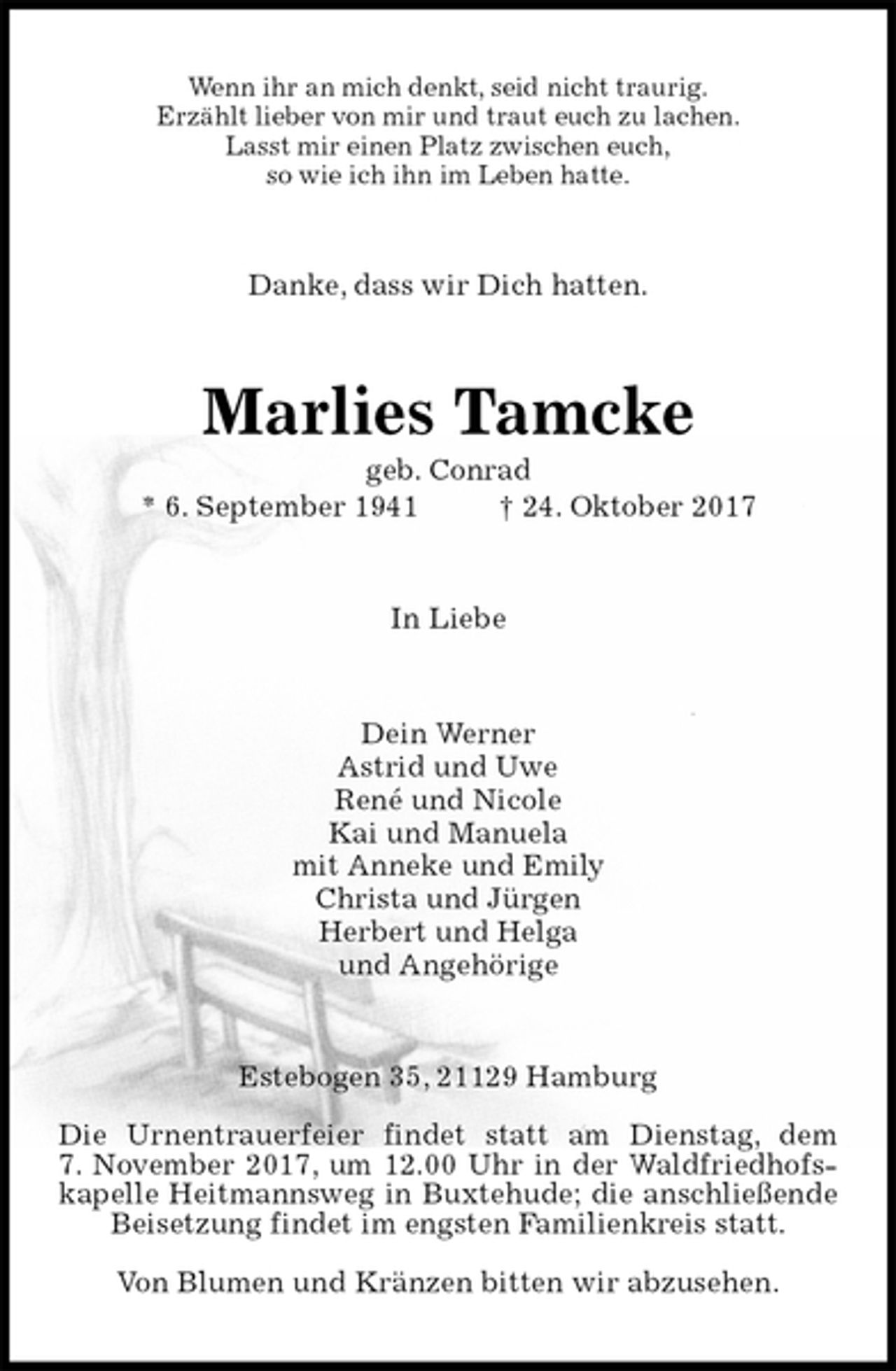 <p>Wenn ihr an mich denkt, seid nicht traurig.<br />Erzählt lieber von mir und traut euch zu lachen.<br />Lasst mir einen Platz zwischen euch,<br />so wie ich ihn im Leben hatte.<br />Danke, dass wir Dich hatten.<br />Marlies Tamcke<br />geb. Conrad<br />* 6. September 1941 † 24. Oktober 2017<br />In Liebe<br />Dein Werner<br />Astrid und Uwe<br />René und Nicole<br />Kai und Manuela<br />mit Anneke und Emily<br />Christa und Jürgen<br />Herbert und Helga<br />und Angehörige<br />Estebogen 35, 21129 Hamburg</p>
<p>Die Urnentrauerfeier findet statt am Dienstag, dem<br />7. November 2017, um 12.00 Uhr in der Waldfriedhofskapelle Heitmannsweg in Buxtehude; die anschließende Beisetzung findet im engsten Familienkreis statt.</p>
<p>Von Blumen und Kränzen bitten wir abzusehen.</p>