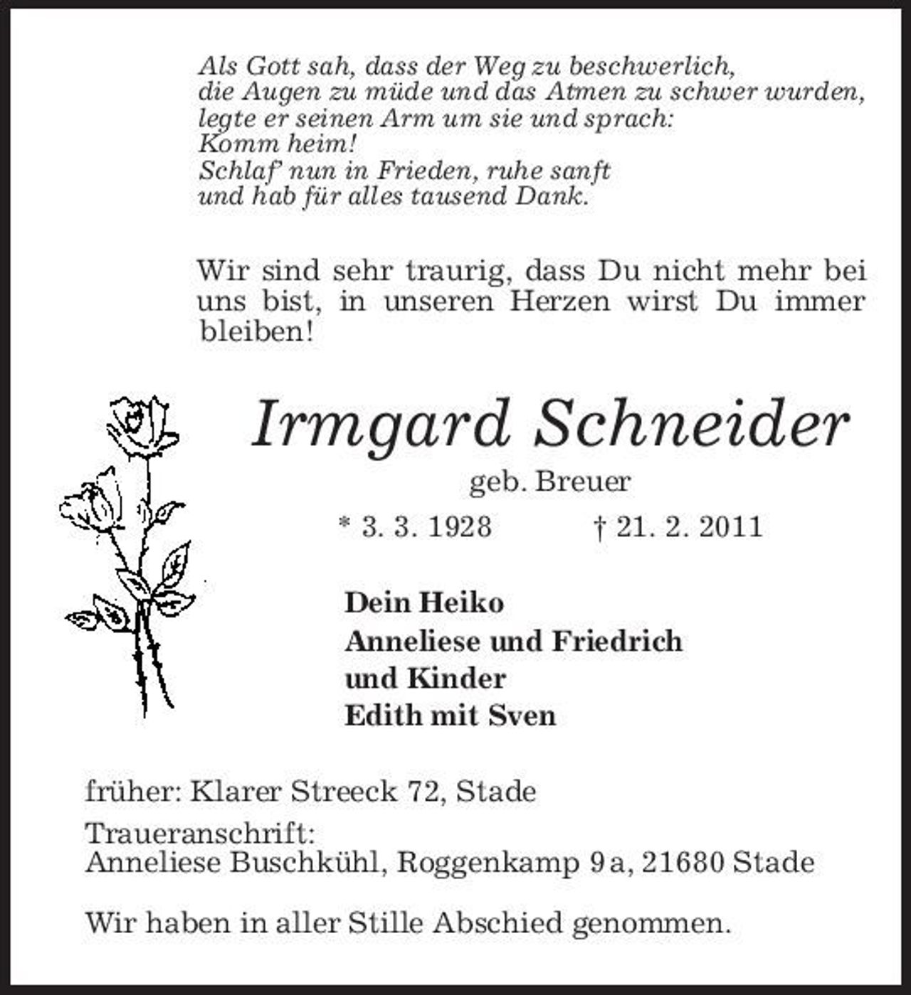 <p>Als Gott sah, dass der Weg zu beschwerlich,<br />die Augen zu müde und das Atmen zu schwer wurden,<br />legte er seinen Arm um sie und sprach:<br />Komm heim!<br />Schlaf’ nun in Frieden, ruhe sanft<br />und hab für alles tausend Dank.<br />Wir sind sehr traurig, dass Du nicht mehr bei uns bist, in unseren Herzen wirst Du immer bleiben!<br />Irmgard Schneider<br />geb. Breuer<br />* 3. 3. 1928 † 21. 2. 2011<br />Dein Heiko<br />Anneliese und Friedrich<br />und Kinder<br />Edith mit Sven<br />früher: Klarer Streeck 72, Stade<br />Traueranschrift:<br />Anneliese Buschkühl, Roggenkamp 9 a, 21680 Stade</p><p>Wir haben in aller Stille Abschied genommen.</p>