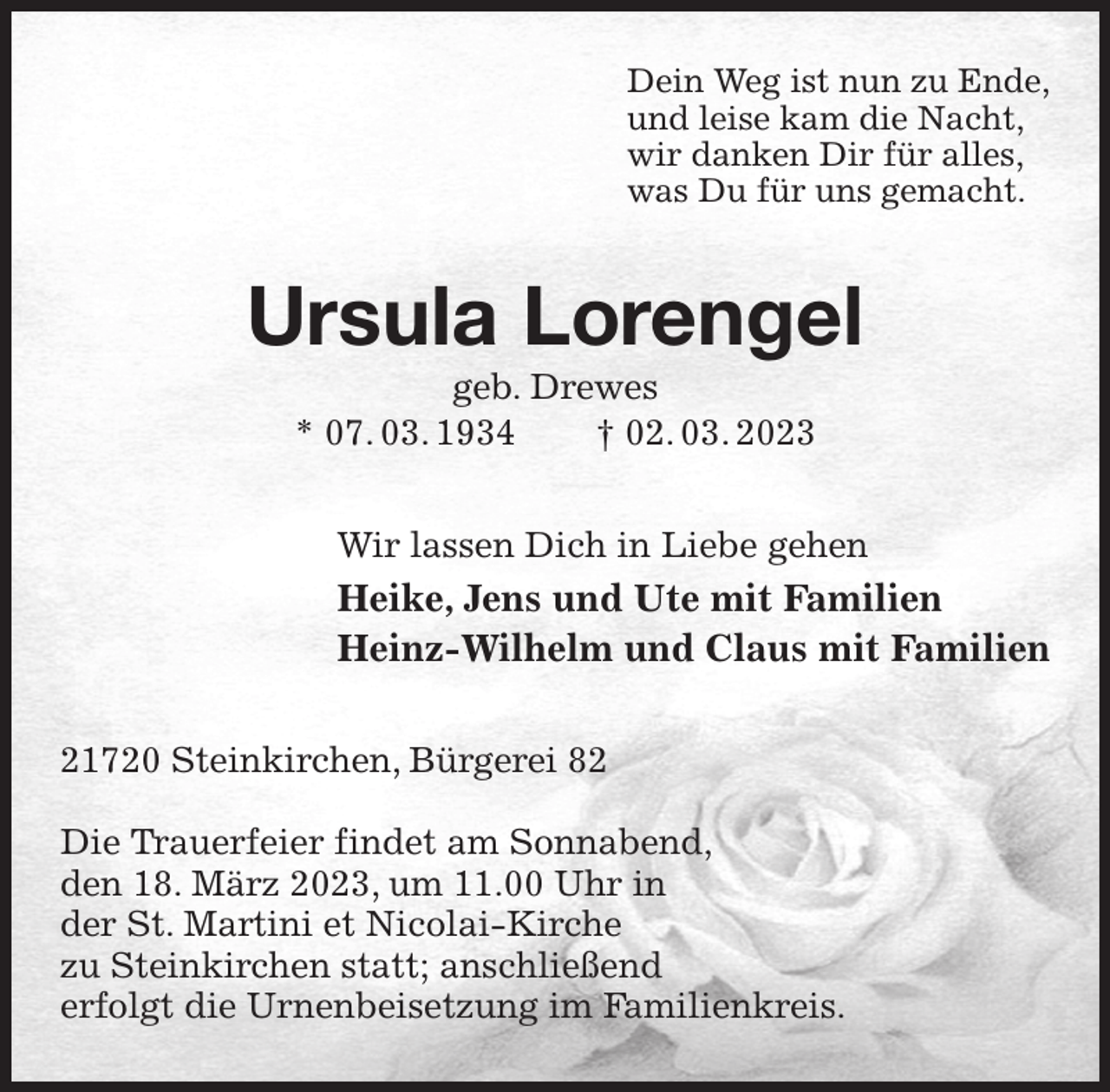 <p>Dein Weg ist nun zu Ende,<br />und leise kam die Nacht,<br />wir danken Dir für alles,<br />was Du für uns gemacht.<br />Ursula Lorengel<br />geb. Drewes<br />* 07. 03. 1934 † 02. 03. 2023<br />Wir lassen Dich in Liebe gehen<br />Heike, Jens und Ute mit Familien<br />Heinz-Wilhelm und Claus mit Familien<br />21720 Steinkirchen, Bürgerei 82</p><p>Die Trauerfeier findet am Sonnabend,<br />den 18. März 2023, um 11.00 Uhr in<br />der St. Martini et Nicolai-Kirche<br />zu Steinkirchen statt; anschließend<br />erfolgt die Urnenbeisetzung im Familienkreis.</p>