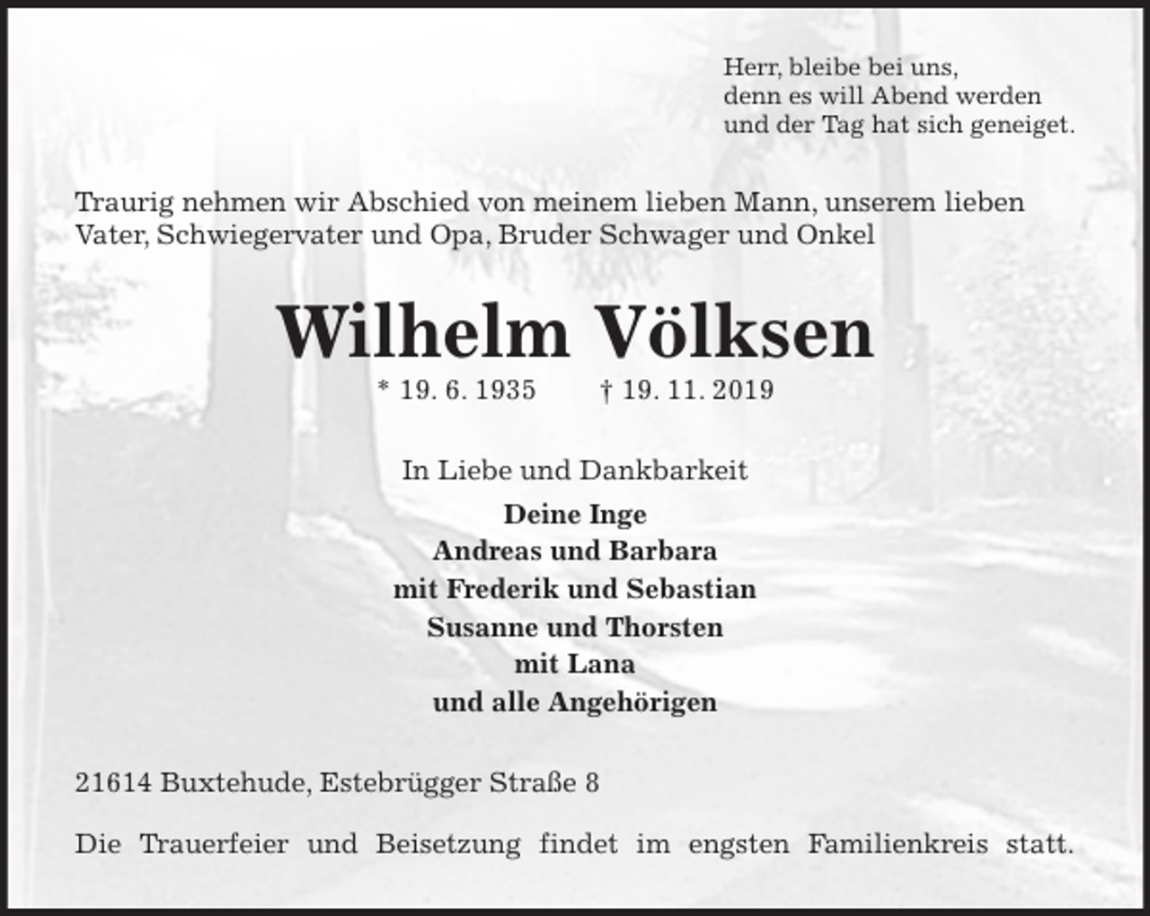 <p>Herr, bleibe bei uns,<br />denn es will Abend werden<br />und der Tag hat sich geneiget.<br />Traurig nehmen wir Abschied von meinem lieben Mann, unserem lieben Vater, Schwiegervater und Opa, Bruder Schwager und Onkel<br />Wilhelm Völksen<br />* 19. 6. 1935 † 19. 11. 2019<br />In Liebe und Dankbarkeit<br />Deine Inge<br />Andreas und Barbara<br />mit Frederik und Sebastian<br />Susanne und Thorsten<br />mit Lana<br />und alle Angehörigen<br />21614 Buxtehude, Estebrügger Straße 8</p><p>Die Trauerfeier und Beisetzung findet im engsten Familienkreis statt.</p>