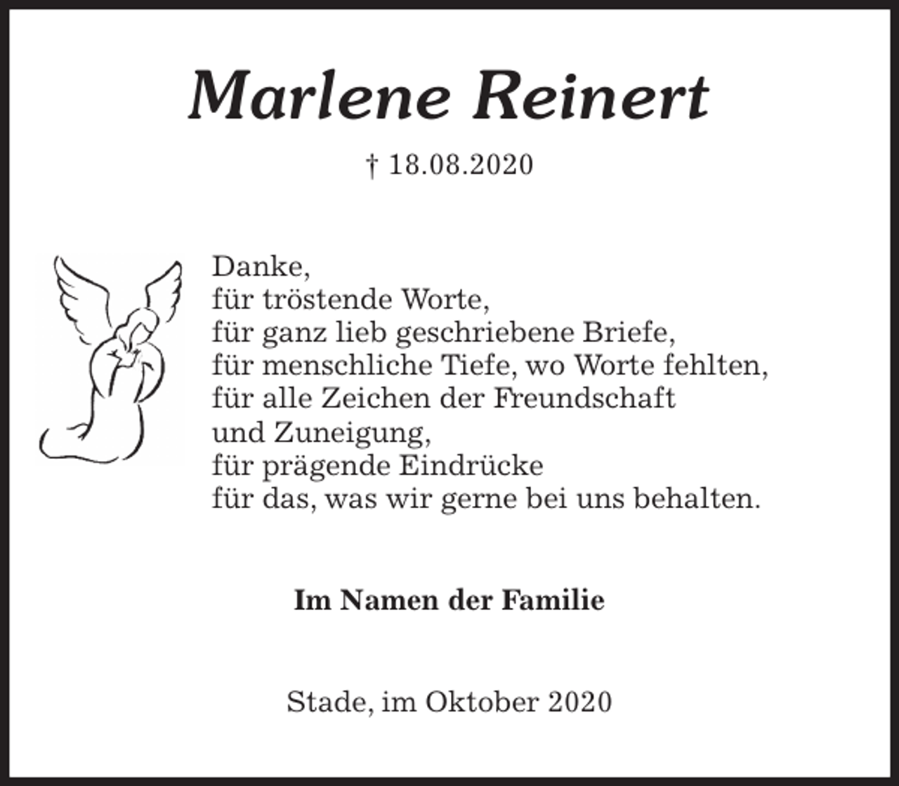 <p>Marlene Reinert<br />† 18.08.2020<br />Danke,<br />für tröstende Worte,<br />für ganz lieb geschriebene Briefe,<br />für menschliche Tiefe, wo Worte fehlten,<br />für alle Zeichen der Freundschaft<br />und Zuneigung,<br />für prägende Eindrücke<br />für das, was wir gerne bei uns behalten.<br />Im Namen der Familie<br />Stade, im Oktober 2020</p>
