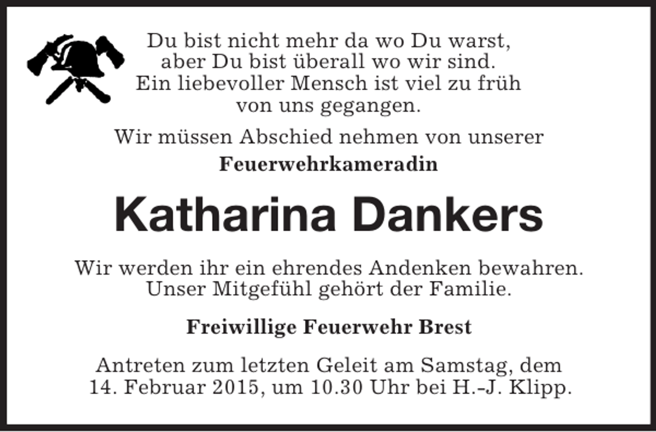 <p>Du bist nicht mehr da wo Du warst,<br />aber Du bist überall wo wir sind.<br />Ein liebevoller Mensch ist viel zu früh<br />von uns gegangen.<br />Wir müssen Abschied nehmen von unserer<br />Feuerwehrkameradin<br />Katharina Dankers<br />Wir werden ihr ein ehrendes Andenken bewahren.<br />Unser Mitgefühl gehört der Familie.<br />Freiwillige Feuerwehr Brest<br />Antreten zum letzten Geleit am Samstag, dem<br />14. Februar 2015, um 10.30 Uhr bei H.-J. Klipp.</p>
