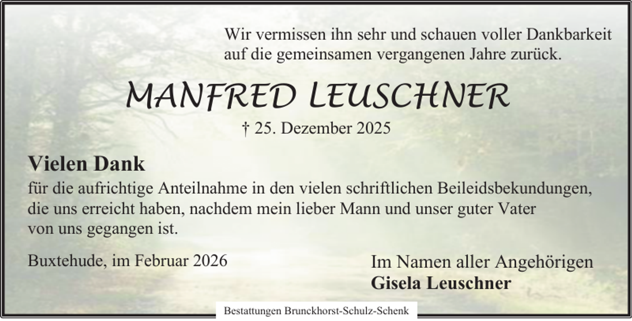 <p>Wir vermissen ihn sehr und schauen voller Dankbarkeit<br />auf die gemeinsamen vergangenen Jahre zurück.</p><p>MANFRED LEUSCHNER<br />† 25. Dezember 2025</p><p>Vielen Dank</p><p>für die aufrichtige Anteilnahme in den vielen schriftlichen Beileidsbekundungen,<br />die uns erreicht haben, nachdem mein lieber Mann und unser guter Vater<br />von uns gegangen ist.<br />Buxtehude, im Februar 2026</p><p>Im Namen aller Angehörigen<br />Gisela Leuschner</p><p>Bestattungen Brunckhorst-Schulz-Schenk</p>
