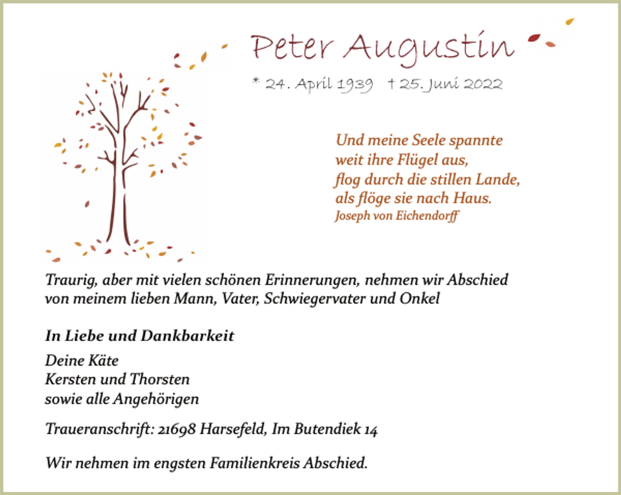 <p>Peter Augustin<br />* 24. April 1939 † 25. Juni 2022<br />Und meine Seele spannte<br />weit ihre Flügel aus,<br />flog durch die stillen Lande,<br />als flöge sie nach Haus.<br />Joseph von Eichendorff<br />In Liebe und Dankbarkeit<br />Deine Käte<br />Kersten und Thorsten<br />sowie alle Angehörigen<br />Wir nehmen im engsten Familienkreis Abschied.<br />Traueranschrift: 21698 Harsefeld, Im Butendiek 14<br />Traurig, aber mit vielen schönen Erinnerungen, nehmen wir Abschied<br />von meinem lieben Mann, Vater, Schwiegervater und Onkel</p>