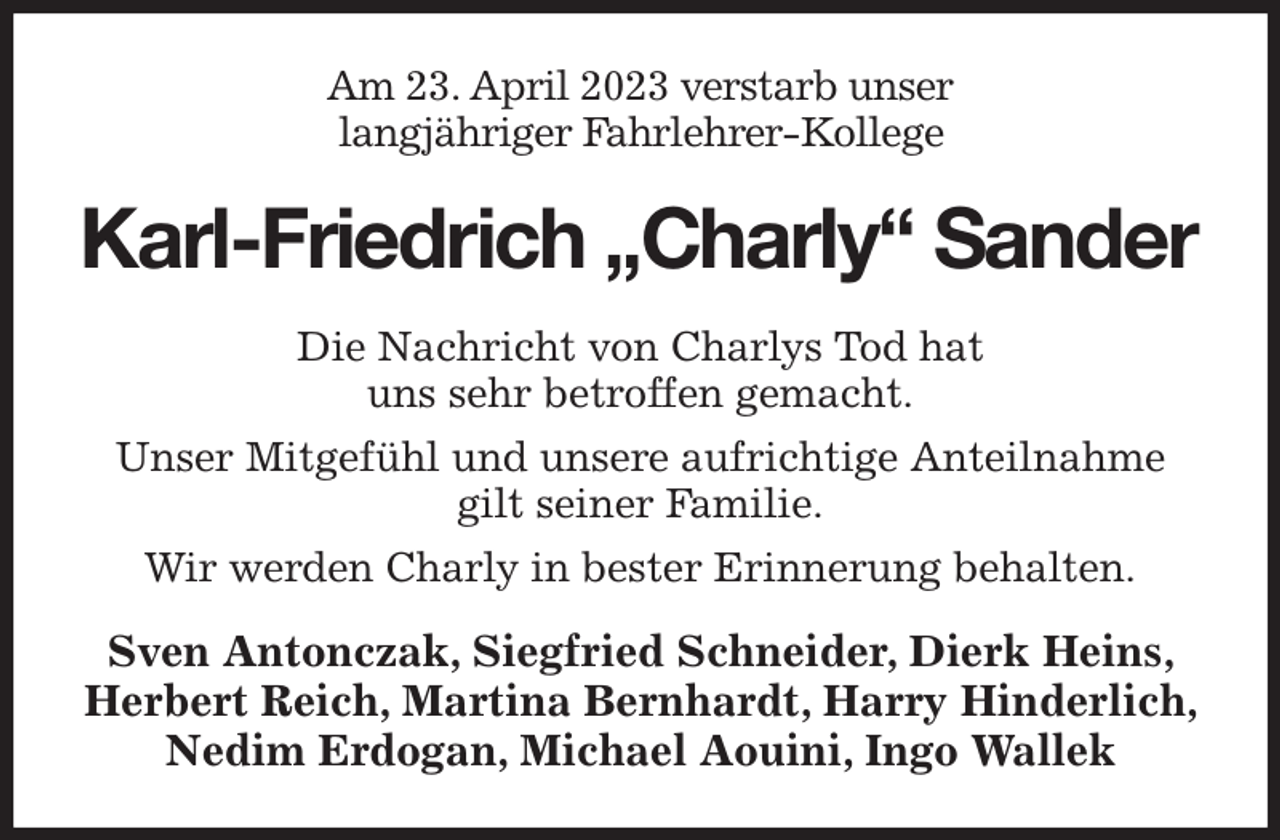 <p>Am 23. April 2023 verstarb unser<br />langjähriger Fahrlehrer-Kollege<br />Karl-Friedrich „Charly“ Sander<br />Die Nachricht von Charlys Tod hat<br />uns sehr betroffen gemacht.<br />Unser Mitgefühl und unsere aufrichtige Anteilnahme<br />gilt seiner Familie.<br />Wir werden Charly in bester Erinnerung behalten.<br />Sven Antonczak, Siegfried Schneider, Dierk Heins, Herbert Reich, Martina Bernhardt, Harry Hinderlich, Nedim Erdogan, Michael Aouini, Ingo Wallek</p>