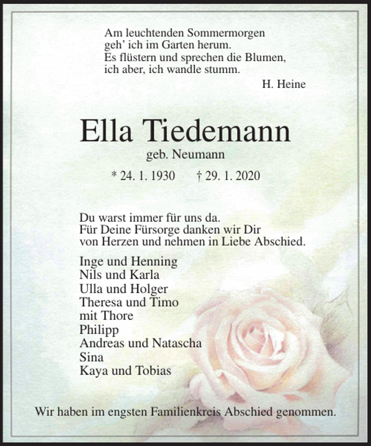 <p>Am leuchtenden Sommermorgen<br />geh’ ich im Garten herum.<br />Es flüstern und sprechen die Blumen,<br />ich aber, ich wandle stumm.<br />H. Heine<br />Ella Tiedemann<br />geb. Neumann<br />* 24. 1. 1930 † 29. 1. 2020<br />Du warst immer für uns da.<br />Für Deine Fürsorge danken wir Dir<br />von Herzen und nehmen in Liebe Abschied.<br />Inge und Henning<br />Nils und Karla<br />Ulla und Holger<br />Theresa und Timo<br />mit Thore<br />Philipp<br />Andreas und Natascha<br />Sina<br />Kaya und Tobias<br />Wir haben im engsten Familienkreis Abschied genommen.</p>